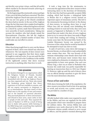 8
and docility were prime virtues, and that all earthly
efforts needed to be directed towards achieving an
immortal afterlife.
Bythebeginningofthenineteenthcenturyperhaps
25percentofallslaveshadbeenconverted.Thisthen
stirred the Anglican Church into some sort of action.
This was not very great, as the Church considered
the slaves had no morals. In the eyes of the Anglican
clergy the fact that many slave couples lived together
andproducedchildren,withouthavingbeenmarried
in a church by a priest, made them fornicators who
were unworthy of much consideration. Taking into
account the numbers who had already joined the
Nonconformist Churches, this left the Anglican
Church with only a limited number of slaves they
could make any real effort to convert.
Education
Other than being taught how to carry out the labour
required of them, slaves were denied any education
whatsoever. The vast majority of slave-owners were
opposed to any suggestion that their slaves might
be taught to read and write. It was not until the first
missionaries arrived in the Caribbean in the middle
of the eighteenth century that slaves received
instruction in anything other than how to work.
It took a long time for the missionaries to
overcome the opposition of the slave-owners to their
instructing slaves in the doctrines of Christianity.
By the time they had been generally accepted, Bible
reading, which had become a widespread habit
in Britain due to a religious revival, formed an
important aspect of missionary activity. This led to
the missionaries becoming involved, to the dismay
of slave-owners, in teaching slaves how to read.
Where laws did not already exist forbidding the
teaching of slaves to read and write, they were soon
passed, as happened in Barbados in 1797. An Act
passed that year made it the duty of every Anglican
priest to try to convert the slaves, but made it illegal
to teach them reading and writing. In Demerara
twenty years later the Reverend John Smith of the
London Missionary Society was warned by the
Governor of the colony that he would be banished if
he attempted to teach any slave to read.
In spite of such laws, some slaves did manage to
become literate, or at least able to read, and probably
more women than men. This was because of the
intimate relationships some female slaves had with
white men, and because more women than men
were employed as domestics in situations where the
opportunities to learn were greater. One such was
Nanny Grig, a slave on an estate in Barbados who,
because she could read, was partly responsible for
starting an insurrection there in 1816 (see Chapter
5). However, right up until the end of slavery, there
was no official attempt anywhere to give the slaves
even the most elementary education.
Forces of law and order
With slaves forming the bulk of the population, the
slave-owners everywhere lived in fear of an uprising
or revolt, and security was a prime concern. This
was provided in a number of ways.
The Militia
All able-bodied white males were required to enrol
in the Militia, and turn out regularly for the drills
and parades which were intended to prepare them
for military duties. The various Militia laws and
regulations were rarely observed in full. The more
prominent citizens usually refused to serve except
as officers, and the planters resented allowing their
THE QUAKERS
The Quakers belonged to an organisation called
the Religious Society of Friends, founded
in England in 1648 by people who were
dissatisfied with the way the Anglican Church
was then organised and run. Those who joined
the breakaway group believed that direct
experience of God was available to anyone, and
did not require sacraments or clergymen to
act as intermediaries. The basic tenets of their
belief were in the equality of men and women,
and in the benefits of universal education.
They practised plainness of dress and manners,
and refused to bear arms, swear oaths or bow
to people of title and rank. They acquired the
name of ‘Quakers’ in 1650 as a result of being
seen to shake with passion while listening to
the Bible being read, something they explained
as ‘trembling at the word of God’.
 