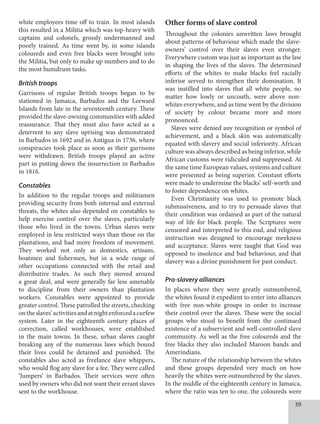 39
white employees time off to train. In most islands
this resulted in a Militia which was top-heavy with
captains and colonels, grossly undermanned and
poorly trained. As time went by, in some islands
coloureds and even free blacks were brought into
the Militia, but only to make up numbers and to do
the most humdrum tasks.
British troops
Garrisons of regular British troops began to be
stationed in Jamaica, Barbados and the Leeward
Islands from late in the seventeenth century. These
provided the slave-owning communities with added
reassurance. That they must also have acted as a
deterrent to any slave uprising was demonstrated
in Barbados in 1692 and in Antigua in 1736, where
conspiracies took place as soon as their garrisons
were withdrawn. British troops played an active
part in putting down the insurrection in Barbados
in 1816.
Constables
In addition to the regular troops and militiamen
providing security from both internal and external
threats, the whites also depended on constables to
help exercise control over the slaves, particularly
those who lived in the towns. Urban slaves were
employed in less restricted ways than those on the
plantations, and had more freedom of movement.
They worked not only as domestics, artisans,
boatmen and fishermen, but in a wide range of
other occupations connected with the retail and
distributive trades. As such they moved around
a great deal, and were generally far less amenable
to discipline from their owners than plantation
workers. Constables were appointed to provide
greater control. These patrolled the streets, checking
ontheslaves’activitiesandatnightenforcedacurfew
system. Later in the eighteenth century places of
correction, called workhouses, were established
in the main towns. In these, urban slaves caught
breaking any of the numerous laws which bound
their lives could be detained and punished. The
constables also acted as freelance slave whippers,
who would flog any slave for a fee. They were called
‘Jumpers’ in Barbados. Their services were often
used by owners who did not want their errant slaves
sent to the workhouse.
Other forms of slave control
Throughout the colonies unwritten laws brought
about patterns of behaviour which made the slave-
owners’ control over their slaves even stronger.
Everywhere custom was just as important as the law
in shaping the lives of the slaves. The determined
efforts of the whites to make blacks feel racially
inferior served to strengthen their domination. It
was instilled into slaves that all white people, no
matter how lowly or uncouth, were above non-
whites everywhere, and as time went by the division
of society by colour became more and more
pronounced.
Slaves were denied any recognition or symbol of
achievement, and a black skin was automatically
equated with slavery and social inferiority. African
culture was always described as being inferior, while
African customs were ridiculed and suppressed. At
the same time European values, systems and culture
were presented as being superior. Constant efforts
were made to undermine the blacks’ self-worth and
to foster dependence on whites.
Even Christianity was used to promote black
submissiveness, and to try to persuade slaves that
their condition was ordained as part of the natural
way of life for black people. The Scriptures were
censored and interpreted to this end, and religious
instruction was designed to encourage meekness
and acceptance. Slaves were taught that God was
opposed to insolence and bad behaviour, and that
slavery was a divine punishment for past conduct.
Pro-slavery alliances
In places where they were greatly outnumbered,
the whites found it expedient to enter into alliances
with free non-white groups in order to increase
their control over the slaves. These were the social
groups who stood to benefit from the continued
existence of a subservient and well-controlled slave
community. As well as the free coloureds and the
free blacks they also included Maroon bands and
Amerindians.
The nature of the relationship between the whites
and these groups depended very much on how
heavily the whites were outnumbered by the slaves.
In the middle of the eighteenth century in Jamaica,
where the ratio was ten to one, the coloureds were
 