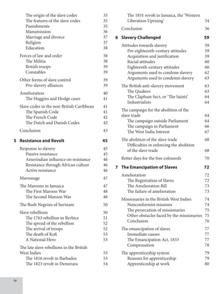 iv
		 The origin of the slave codes 35
		 The features of the slave codes 35
		 Punishments 35
		 Manumission 36
		 Marriage and divorce 37
		 Religion 37
		 Education 38
Forces of law and order 38
		 The Militia 38
		 British troops 39
		 Constables 39
Other forms of slave control 39
		 Pro-slavery alliances 39
Amelioration 40
		 The Huggins and Hodge cases 41
Slave codes in the non-British Caribbean 41
		 The Spanish Code 41
		 The French Code 42
		 The Dutch and Danish Codes 42
Conclusion 43
5 Resistance and Revolt 45
Response to slavery 45
		 Passive resistance 45
		 Amerindian influence on resistance 46
		 Resistance through African culture 46
		 Active resistance 46
Marronage 47
The Maroons in Jamaica 47
		 The First Maroon War 48
		 The Second Maroon War 48
The Bush Negroes of Surinam 50
Slave rebellions 50
		 The 1763 rebellion in Berbice 51
		 The spread of the rebellion 52
		 The arrival of troops 52
		 The death of Kofi 53
		 A National Hero 53
The late slave rebellions in the British
West Indies 53
		 The 1816 revolt in Barbados 53
		 The 1823 revolt in Demerara 54
		 The 1831 revolt in Jamaica, the ‘Western
Liberation Uprising’ 54
Conclusion 56
6 Slavery Challenged 59
Attitudes towards slavery 59
		 Pre-eighteenth-century attitudes 59
		 Acquisition and justification 59
		 Racial attitudes 60
		 Eighteenth-century attitudes 60
		 Arguments used to condone slavery 62
		 Arguments used to condemn slavery 63
The British anti-slavery movement 63
		 The Quakers 63
		 The Clapham Sect, or ‘The Saints’ 64
		 Industrialists 64
The campaign for the abolition of the
slave trade 64
		 The campaign outside Parliament 64
		 The campaign in Parliament 66
		 The West India Interest 67
The abolition of the slave trade 68
		 Difficulties in enforcing the abolition
of the slave trade 68
Better days for the free coloureds 70
7 The Emancipation of Slaves 72
Amelioration 72
		 The Registration of Slaves 72
		 The Amelioration Bill 73
		 The failure of amelioration 73
Missionaries in the British West Indies 74
		 Nonconformist missions 74
		 The persecution of missionaries 75
		 Other obstacles faced by the missionaries 75
		 Conclusion 76
The emancipation of slaves 77
		 Immediate causes 77
		 The Emancipation Act, 1833 77
		 Compensation 78
The apprenticeship system 79
		 Reasons for apprenticeship 79
		 Apprenticeship at work 80
 