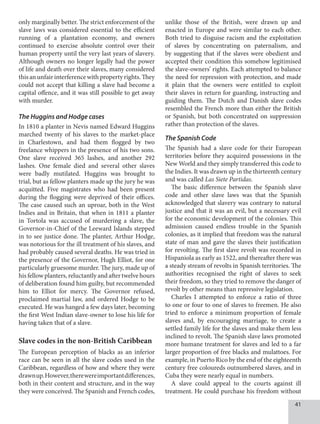 41
only marginally better. The strict enforcement of the
slave laws was considered essential to the efficient
running of a plantation economy, and owners
continued to exercise absolute control over their
human property until the very last years of slavery.
Although owners no longer legally had the power
of life and death over their slaves, many considered
this anunfairinterferencewithpropertyrights.They
could not accept that killing a slave had become a
capital offence, and it was still possible to get away
with murder.
The Huggins and Hodge cases
In 1810 a planter in Nevis named Edward Huggins
marched twenty of his slaves to the market-place
in Charlestown, and had them flogged by two
freelance whippers in the presence of his two sons.
One slave received 365 lashes, and another 292
lashes. One female died and several other slaves
were badly mutilated. Huggins was brought to
trial, but as fellow planters made up the jury he was
acquitted. Five magistrates who had been present
during the flogging were deprived of their offices.
The case caused such an uproar, both in the West
Indies and in Britain, that when in 1811 a planter
in Tortola was accused of murdering a slave, the
Governor-in-Chief of the Leeward Islands stepped
in to see justice done. The planter, Arthur Hodge,
was notorious for the ill treatment of his slaves, and
had probably caused several deaths. He was tried in
the presence of the Governor, Hugh Elliot, for one
particularly gruesome murder. The jury, made up of
his fellow planters, reluctantly and after twelve hours
of deliberation found him guilty, but recommended
him to Elliot for mercy. The Governor refused,
proclaimed martial law, and ordered Hodge to be
executed. He was hanged a few days later, becoming
the first West Indian slave-owner to lose his life for
having taken that of a slave.
Slave codes in the non-British Caribbean
The European perception of blacks as an inferior
race can be seen in all the slave codes used in the
Caribbean, regardless of how and where they were
drawnup.However,therewereimportantdifferences,
both in their content and structure, and in the way
they were conceived. The Spanish and French codes,
unlike those of the British, were drawn up and
enacted in Europe and were similar to each other.
Both tried to disguise racism and the exploitation
of slaves by concentrating on paternalism, and
by suggesting that if the slaves were obedient and
accepted their condition this somehow legitimised
the slave-owners’ rights. Each attempted to balance
the need for repression with protection, and made
it plain that the owners were entitled to exploit
their slaves in return for guarding, instructing and
guiding them. The Dutch and Danish slave codes
resembled the French more than either the British
or Spanish, but both concentrated on suppression
rather than protection of the slaves.
The Spanish Code
The Spanish had a slave code for their European
territories before they acquired possessions in the
New World and they simply transferred this code to
the Indies. It was drawn up in the thirteenth century
and was called Las Siete Partidas.
The basic difference between the Spanish slave
code and other slave laws was that the Spanish
acknowledged that slavery was contrary to natural
justice and that it was an evil, but a necessary evil
for the economic development of the colonies. This
admission caused endless trouble in the Spanish
colonies, as it implied that freedom was the natural
state of man and gave the slaves their justification
for revolting. The first slave revolt was recorded in
Hispaniola as early as 1522, and thereafter there was
a steady stream of revolts in Spanish territories. The
authorities recognised the right of slaves to seek
their freedom, so they tried to remove the danger of
revolt by other means than repressive legislation.
Charles I attempted to enforce a ratio of three
to one or four to one of slaves to freemen. He also
tried to enforce a minimum proportion of female
slaves and, by encouraging marriage, to create a
settled family life for the slaves and make them less
inclined to revolt. The Spanish slave laws promoted
more humane treatment for slaves and led to a far
larger proportion of free blacks and mulattoes. For
example, in Puerto Rico by the end of the eighteenth
century free coloureds outnumbered slaves, and in
Cuba they were nearly equal in numbers.
A slave could appeal to the courts against ill
treatment. He could purchase his freedom without
 