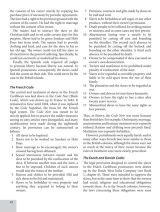 42
the consent of his owner merely by repaying his
purchase price, if necessary by periodic repayments.
Theslavehadarighttohisprovisiongroundwiththe
consent of his owner. He had the right to marriage
without the consent of his owner.
The master had to instruct the slave in the
Christian faith and to set aside certain days for this
purpose. Slaves had to be given Sundays and Holy
Days free from work. The master had to provide
clothing and food, and care for the slave in his or
her old age. The owner could not kill his slave or
ill-treat him to the point of suffering. Specifically, he
could not overwork or underfeed his slaves.
Finally, the Spanish code required all judges
to promote liberty because liberty was natural. In
Spanish possessions, consequently, the slaves could
find the courts on their side. This could never be the
case in the British islands.
The French Code
The control and treatment of slaves in the French
Caribbean was laid down in the Code Noir (Black
Code), which was drawn up in France in 1685. It
remained in force until 1804, when it was replaced
by the Code Napoléon, the basis for the French
legal system. The Code Noir was meant to be
strictly applied, but in practice the milder measures
among its sixty articles were disregarded, and many
modifications were made during the eighteenth
century. Its provisions can be summarised as
follows:
1 All slaves to be baptised.
2 Slaves not to be worked on Sundays or Holy
Days.
3 Slave marriage to be encouraged, the owner’s
consent having been obtained.
4 Sexual intercourse between master and his
slave to be punished by the confiscation of the
slave. If between another man and the slave, a
fine to be imposed. Children of such unions
would take the status of the mother.
5 Rations and clothes to be provided. Old and
sick slaves to be fed and maintained.
6 Slaves to be forbidden to own property and
anything they acquired to belong to their
owners.
7 Promises, contracts and gifts made by slaves to
be null and void.
8 Slaves to be forbidden to sell sugar, or any other
produce, without their owner’s permission.
9 Death penalty to be inflicted for striking master
or mistress, and in some cases any free person.
10 Absenteeism lasting over a month to be
punished by cutting off ears and branding
on the shoulder. The second such absence to
be punished by cutting off the buttock and
branding on the other shoulder. A third such
absence to be punished by death.
11 Owner to be compensated if slave executed on
owner’s own denunciation.
12 Torture and mutilation to be prohibited under
penalty of confiscation of the slave.
13 Slaves to be regarded as movable property, and
liable to be sold apart from the rest of their
family.
14 The plantation and the slaves to be regarded as
one.
15 Owners and drivers to treat slaves humanely.
16 Owners to have the right to free a slave after
twenty years’ service.
17 Manumitted slaves to have the same rights as
free persons.
Thus, in theory, the Code Noir was more humane
thanBritishlaw.Forexample,Christianity,marriage,
manumission and humane treatment were expressly
ordered. Rations and clothing were precisely fixed.
Mutilation was expressly forbidden.
However, punishments were equally harsh, and in
many other ways French laws were similar to those
in the British colonies, although the slaves were not
so much at the mercy of their owner because the
rules of treatment were more clearly prescribed.
The Dutch and Danish Codes
The legal provisions designed to control the slaves
in the Dutch Caribbean possessions were drawn
up by the Dutch West India Company (see Book
1, chapter 6). These were intended to suppress the
slaves, but at the same time to show that the owners
had social, religious and educational obligations
towards them. As in the French colonies, however,
the laws concerning these obligations were soon
 