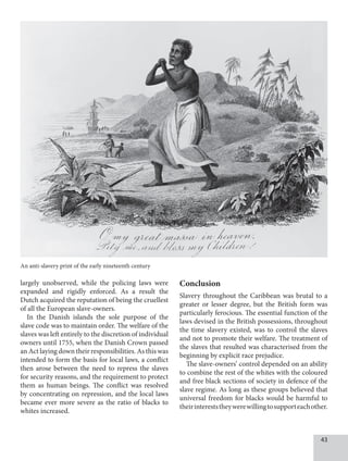 43
largely unobserved, while the policing laws were
expanded and rigidly enforced. As a result the
Dutch acquired the reputation of being the cruellest
of all the European slave-owners.
In the Danish islands the sole purpose of the
slave code was to maintain order. The welfare of the
slaves was left entirely to the discretion of individual
owners until 1755, when the Danish Crown passed
an Act laying down their responsibilities. As this was
intended to form the basis for local laws, a conflict
then arose between the need to repress the slaves
for security reasons, and the requirement to protect
them as human beings. The conflict was resolved
by concentrating on repression, and the local laws
became ever more severe as the ratio of blacks to
whites increased.
Conclusion
Slavery throughout the Caribbean was brutal to a
greater or lesser degree, but the British form was
particularly ferocious. The essential function of the
laws devised in the British possessions, throughout
the time slavery existed, was to control the slaves
and not to promote their welfare. The treatment of
the slaves that resulted was characterised from the
beginning by explicit race prejudice.
The slave-owners’ control depended on an ability
to combine the rest of the whites with the coloured
and free black sections of society in defence of the
slave regime. As long as these groups believed that
universal freedom for blacks would be harmful to
theirintereststheywerewillingtosupporteachother.
An anti-slavery print of the early nineteenth century
 