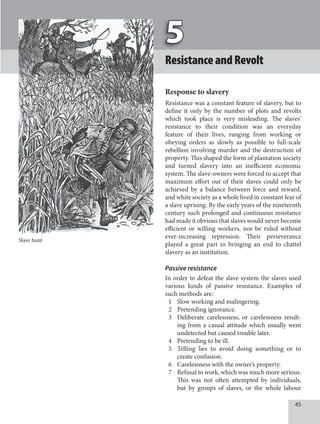 45
ResistanceandRevolt
Response to slavery
Resistance was a constant feature of slavery, but to
define it only by the number of plots and revolts
which took place is very misleading. The slaves’
resistance to their condition was an everyday
feature of their lives, ranging from working or
obeying orders as slowly as possible to full-scale
rebellion involving murder and the destruction of
property. This shaped the form of plantation society
and turned slavery into an inefficient economic
system. The slave-owners were forced to accept that
maximum effort out of their slaves could only be
achieved by a balance between force and reward,
and white society as a whole lived in constant fear of
a slave uprising. By the early years of the nineteenth
century such prolonged and continuous resistance
had made it obvious that slaves would never become
efficient or willing workers, nor be ruled without
ever-increasing repression. Their perseverance
played a great part in bringing an end to chattel
slavery as an institution.
Passive resistance
In order to defeat the slave system the slaves used
various kinds of passive resistance. Examples of
such methods are:
1 Slow working and malingering.
2 Pretending ignorance.
3 Deliberate carelessness, or carelessness result-
ing from a casual attitude which usually went
undetected but caused trouble later.
4 Pretending to be ill.
5 Telling lies to avoid doing something or to
create confusion.
6 Carelessness with the owner’s property.
7 Refusal to work, which was much more serious.
This was not often attempted by individuals,
but by groups of slaves, or the whole labour
Slave hunt
 