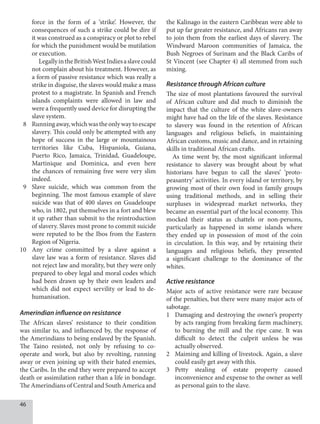 46
force in the form of a ‘strike’. However, the
consequences of such a strike could be dire if
it was construed as a conspiracy or plot to rebel
for which the punishment would be mutilation
or execution.
LegallyintheBritishWestIndiesaslavecould
not complain about his treatment. However, as
a form of passive resistance which was really a
strike in disguise, the slaves would make a mass
protest to a magistrate. In Spanish and French
islands complaints were allowed in law and
were a frequently used device for disrupting the
slave system.
8 Runningaway,whichwastheonlywaytoescape
slavery. This could only be attempted with any
hope of success in the large or mountainous
territories like Cuba, Hispaniola, Guiana,
Puerto Rico, Jamaica, Trinidad, Guadeloupe,
Martinique and Dominica, and even here
the chances of remaining free were very slim
indeed.
9 Slave suicide, which was common from the
beginning. The most famous example of slave
suicide was that of 400 slaves on Guadeloupe
who, in 1802, put themselves in a fort and blew
it up rather than submit to the reintroduction
of slavery. Slaves most prone to commit suicide
were reputed to be the Ibos from the Eastern
Region of Nigeria.
10 Any crime committed by a slave against a
slave law was a form of resistance. Slaves did
not reject law and morality, but they were only
prepared to obey legal and moral codes which
had been drawn up by their own leaders and
which did not expect servility or lead to de-
humanisation.
Amerindian influence on resistance
The African slaves’ resistance to their condition
was similar to, and influenced by, the response of
the Amerindians to being enslaved by the Spanish.
The Taino resisted, not only by refusing to co-
operate and work, but also by revolting, running
away or even joining up with their hated enemies,
the Caribs. In the end they were prepared to accept
death or assimilation rather than a life in bondage.
The Amerindians of Central and South America and
the Kalinago in the eastern Caribbean were able to
put up far greater resistance, and Africans ran away
to join them from the earliest days of slavery. The
Windward Maroon communities of Jamaica, the
Bush Negroes of Surinam and the Black Caribs of
St Vincent (see Chapter 4) all stemmed from such
mixing.
Resistance through African culture
The size of most plantations favoured the survival
of African culture and did much to diminish the
impact that the culture of the white slave-owners
might have had on the life of the slaves. Resistance
to slavery was found in the retention of African
languages and religious beliefs, in maintaining
African customs, music and dance, and in retaining
skills in traditional African crafts.
As time went by, the most significant informal
resistance to slavery was brought about by what
historians have begun to call the slaves’ ‘proto-
peasantry’ activities. In every island or territory, by
growing most of their own food in family groups
using traditional methods, and in selling their
surpluses in widespread market networks, they
became an essential part of the local economy. This
mocked their status as chattels or non-persons,
particularly as happened in some islands where
they ended up in possession of most of the coin
in circulation. In this way, and by retaining their
languages and religious beliefs, they presented
a significant challenge to the dominance of the
whites.
Active resistance
Major acts of active resistance were rare because
of the penalties, but there were many major acts of
sabotage.
1 Damaging and destroying the owner’s property
by acts ranging from breaking farm machinery,
to burning the mill and the ripe cane. It was
difficult to detect the culprit unless he was
actually observed.
2 Maiming and killing of livestock. Again, a slave
could easily get away with this.
3 Petty stealing of estate property caused
inconvenience and expense to the owner as well
as personal gain to the slave.
 