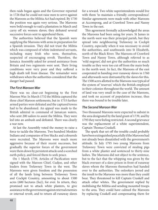 48
then raids began again and the Governor reported
in 1726 that he could not raise men to serve against
the Maroons as the Militia Act had expired. By 1730
the position was again very serious. The Maroons
were bold enough to raid a plantation in March and
carry off six women slaves; they defeated several
successive forces sent to apprehend them.
The authorities believed that the Spanish were
supplying the Maroons with arms in preparation for
a Spanish invasion. They did not trust the Militia
which was composed of white indentured servants,
including many Irish who were, themselves,
suspected of encouraging revolt. Therefore, the
Jamaica Assembly asked for armed assistance from
Britain and two regiments were sent. Their living
conditions were very poor and they suffered a
high death toll from disease. The remainder were
withdrawn when the authorities considered that the
danger had passed.
The First Maroon War
There was no clear-cut beginning to the First
Maroon War. In March 1732 the Militia captured the
three chief Maroon settlements, but in 1733 further
armed parties were defeated and the captured towns
had to be abandoned. An appeal was made to the
British admiral in command of Jamaican waters,
who sent 200 sailors to assist the Militia. They were
led into an ambush and defeated. There was clearly
a war now.
At last the Assembly voted the money to raise a
force to tackle the Maroons. Two hundred Moskito
Indians and companies of free blacks and coloureds
were recruited. The Maroons were much more
aggressive because of their recent successes, but
gradually the superior forces of the government
worethemdownbypersistentattacksandascorched
earth policy, and forced them to seek peace.
On 1 March 1739, Articles of Pacification were
signed with the Maroon Chief, Cudjoe, and other
leaders from Trelawney Town in the west. The
Maroons were given freedom and the possession
of all the lands lying between Trelawney Town
and Cockpit Country, amounting to about 1500
acres (600 hectares (ha)), for ever. In return, they
promised not to attack white planters, to give
assistancetothegovernmentagainstexternalenemies
or internal revolt, and to return all runaway slaves
for a reward. Two white superintendents would live
with them ‘to maintain a friendly correspondence’.
Similar agreements were made with other Maroons
at Accompong, and at Crawford Town and Nanny
Town in the east.
This agreement formally acknowledged the areas
the Maroons had been using for years. St James in
the north-west was their principal parish, but they
spread into neighbouring Trelawney in Cockpit
Country, especially when it was necessary to avoid
the authorities, and southwards into St Elizabeth,
north of the Black River. The Maroons of Crawford
Town and Nanny Town, although referred to as
‘wild negroes’, did not give the authorities so much
trouble as they were too cut off from the main body
in the north-west. In fact, the Maroons of the east
cooperated in handing over runaway slaves in 1760
and afterwards were distrusted by the slaves for this.
The 1500 acres allotted to the Maroons was typical of
the system of ‘reserves’ which the British employed
in their colonies throughout the world. The amount
of land was very small in the case of the Maroons,
and took no account of population increase, thus
there was bound to be trouble later.
The Second Maroon War
Two thousand Maroons were expected to subsist in
the area designated by the land grant of 1739, and by
1795theywerefeelingrestricted.Asecondgrievance
was the replacement of a white superintendent,
Captain Thomas Craskell.
The spark that set off the trouble could probably
havebeenextinguishedpeacefullyiftheMaroonshad
not already been dissatisfied with the government’s
attitude. In July 1795 two young Maroons from
Trelawney Town were convicted of stealing pigs
from a white planter and sentenced to thirty-nine
lashes. The Maroons did not object to the sentence,
but to the fact that the whipping was given by the
black overseer of a slave prison in front of runaway
slaves whom the Maroons themselves had handed
over to the authorities. The onlookers jeered and
the insult to the Maroons was more than they could
bear. They threatened to kill Captain Craskell and
attack other whites. The government replied by
mobilising the Militia and sending mounted troops
to the area. They could have calmed the Maroons
by replacing Craskell and compensating them for
 