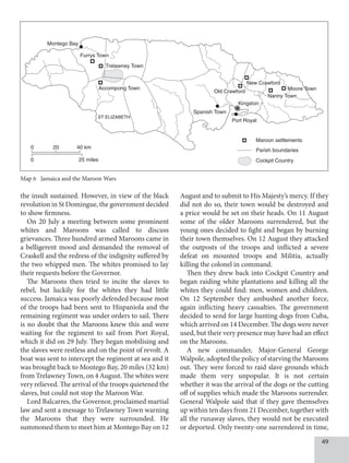 49
the insult sustained. However, in view of the black
revolution in St Domingue, the government decided
to show firmness.
On 20 July a meeting between some prominent
whites and Maroons was called to discuss
grievances. Three hundred armed Maroons came in
a belligerent mood and demanded the removal of
Craskell and the redress of the indignity suffered by
the two whipped men. The whites promised to lay
their requests before the Governor.
The Maroons then tried to incite the slaves to
rebel, but luckily for the whites they had little
success. Jamaica was poorly defended because most
of the troops had been sent to Hispaniola and the
remaining regiment was under orders to sail. There
is no doubt that the Maroons knew this and were
waiting for the regiment to sail from Port Royal,
which it did on 29 July. They began mobilising and
the slaves were restless and on the point of revolt. A
boat was sent to intercept the regiment at sea and it
was brought back to Montego Bay, 20 miles (32 km)
from Trelawney Town, on 4 August. The whites were
very relieved. The arrival of the troops quietened the
slaves, but could not stop the Maroon War.
Lord Balcarres, the Governor, proclaimed martial
law and sent a message to Trelawney Town warning
the Maroons that they were surrounded. He
summoned them to meet him at Montego Bay on 12
August and to submit to His Majesty’s mercy. If they
did not do so, their town would be destroyed and
a price would be set on their heads. On 11 August
some of the older Maroons surrendered, but the
young ones decided to fight and began by burning
their town themselves. On 12 August they attacked
the outposts of the troops and inflicted a severe
defeat on mounted troops and Militia, actually
killing the colonel in command.
Then they drew back into Cockpit Country and
began raiding white plantations and killing all the
whites they could find: men, women and children.
On 12 September they ambushed another force,
again inflicting heavy casualties. The government
decided to send for large hunting dogs from Cuba,
which arrived on 14 December. The dogs were never
used, but their very presence may have had an effect
on the Maroons.
A new commander, Major-General George
Walpole, adopted the policy of starving the Maroons
out. They were forced to raid slave grounds which
made them very unpopular. It is not certain
whether it was the arrival of the dogs or the cutting
off of supplies which made the Maroons surrender.
General Walpole said that if they gave themselves
up within ten days from 21 December, together with
all the runaway slaves, they would not be executed
or deported. Only twenty-one surrendered in time,
Map 6 Jamaica and the Maroon Wars
ST ELIZABETH
caribbean history book 2
Map 6
same size
Kingston
0 40 km
0 25 miles
20
Port Royal
Spanish Town
Maroon settlements
Parish boundaries
Cockpit Country
Moore Town
Nanny Town
New Crawford
Old Crawford
Montego Bay
Furrys Town
Trelawney Town
Accompong Town
 
