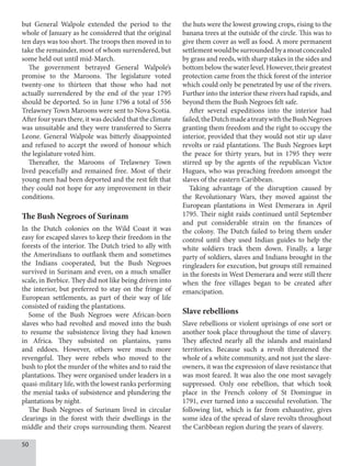 50
but General Walpole extended the period to the
whole of January as he considered that the original
ten days was too short. The troops then moved in to
take the remainder, most of whom surrendered, but
some held out until mid-March.
The government betrayed General Walpole’s
promise to the Maroons. The legislature voted
twenty-one to thirteen that those who had not
actually surrendered by the end of the year 1795
should be deported. So in June 1796 a total of 556
Trelawney Town Maroons were sent to Nova Scotia.
After four years there, it was decided that the climate
was unsuitable and they were transferred to Sierra
Leone. General Walpole was bitterly disappointed
and refused to accept the sword of honour which
the legislature voted him.
Thereafter, the Maroons of Trelawney Town
lived peacefully and remained free. Most of their
young men had been deported and the rest felt that
they could not hope for any improvement in their
conditions.
The Bush Negroes of Surinam
In the Dutch colonies on the Wild Coast it was
easy for escaped slaves to keep their freedom in the
forests of the interior. The Dutch tried to ally with
the Amerindians to outflank them and sometimes
the Indians cooperated, but the Bush Negroes
survived in Surinam and even, on a much smaller
scale, in Berbice. They did not like being driven into
the interior, but preferred to stay on the fringe of
European settlements, as part of their way of life
consisted of raiding the plantations.
Some of the Bush Negroes were African-born
slaves who had revolted and moved into the bush
to resume the subsistence living they had known
in Africa. They subsisted on plantains, yams
and eddoes. However, others were much more
revengeful. They were rebels who moved to the
bush to plot the murder of the whites and to raid the
plantations. They were organised under leaders in a
quasi-military life, with the lowest ranks performing
the menial tasks of subsistence and plundering the
plantations by night.
The Bush Negroes of Surinam lived in circular
clearings in the forest with their dwellings in the
middle and their crops surrounding them. Nearest
the huts were the lowest growing crops, rising to the
banana trees at the outside of the circle. This was to
give them cover as well as food. A more permanent
settlementwouldbesurroundedbyamoatconcealed
by grass and reeds, with sharp stakes in the sides and
bottom below the water level. However, their greatest
protection came from the thick forest of the interior
which could only be penetrated by use of the rivers.
Further into the interior these rivers had rapids, and
beyond them the Bush Negroes felt safe.
After several expeditions into the interior had
failed,theDutchmadeatreatywiththeBushNegroes
granting them freedom and the right to occupy the
interior, provided that they would not stir up slave
revolts or raid plantations. The Bush Negroes kept
the peace for thirty years, but in 1795 they were
stirred up by the agents of the republican Victor
Hugues, who was preaching freedom amongst the
slaves of the eastern Caribbean.
Taking advantage of the disruption caused by
the Revolutionary Wars, they moved against the
European plantations in West Demerara in April
1795. Their night raids continued until September
and put considerable strain on the finances of
the colony. The Dutch failed to bring them under
control until they used Indian guides to help the
white soldiers track them down. Finally, a large
party of soldiers, slaves and Indians brought in the
ringleaders for execution, but groups still remained
in the forests in West Demerara and were still there
when the free villages began to be created after
emancipation.
Slave rebellions
Slave rebellions or violent uprisings of one sort or
another took place throughout the time of slavery.
They affected nearly all the islands and mainland
territories. Because such a revolt threatened the
whole of a white community, and not just the slave-
owners, it was the expression of slave resistance that
was most feared. It was also the one most savagely
suppressed. Only one rebellion, that which took
place in the French colony of St Domingue in
1791, ever turned into a successful revolution. The
following list, which is far from exhaustive, gives
some idea of the spread of slave revolts throughout
the Caribbean region during the years of slavery.
 
