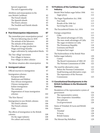 Special magistrates 80
		 The end of apprenticeship 81
Abolition and emancipation in the
non-British Caribbean 82
		 The French islands 82
		 The Spanish islands 82
		 The Dutch colonies 85
		 The Swedish and Danish islands 86
Conclusion 86
8 Post-Emancipation Adjustments 87
The immediate post-emancipation period 87
		 The new labouring class in 1838 88
		 The attitude of the labourers 89
		 The attitude of the planters 89
		 The effect on sugar production 90
		 Wages and fringe benefits 92
		 Sugar cultivation by independent blacks 93
The ‘free village’ movement 93
		 Free villages in Jamaica 94
		 Free villages in other colonies 94
The labour situation after emancipation 96
9 Immigrant Labour 97
Official reaction to immigration 97
Immigration schemes 98
		 European labour 98
		 Madeirans and Maltese 98
		 Free African immigration 98
		 Chinese immigration 99
		 Indian immigration 99
		 The contracts 101
		 Organisation of Asian immigration
schemes 102
‘The New Slavery’ 103
Immigration to non-British colonies 104
		 The Dutch colonies 106
		 The French colonies 106
		 Cuba 106
The effects of immigration in the British
colonies 108
		 On the sugar industry 108
		 On culture and society 109
10 Problems of the Caribbean Sugar
Industry 111
British West Indian sugar before 1846 111
		 Sugar prices 112
The Sugar Equalisation Act, 1846 113
		 Free trade 113
		 Results of the 1846 Act 113
		 Surviving the crisis 114
The Encumbered Estates Act, 1854 114
Foreign competition 115
		 Cuba 115
		 The natural advantages of Cuba 116
		 The man-made advantages of Cuba 116
		 The sugar revolution in Cuba 117
		 The Dominican Republic 118
		 Louisiana and Brazil 118
		 European beet sugar 119
The backwardness of the British West
Indian sugar industry 120
		 Causes 120
		 The Royal Commission of 1882–83 121
		 The Norman Commission of 1896 122
The need for alternative crops 122
		 Before the Norman Commission 122
		 Small farming and alternative crops 123
		 The importance of the Norman
Commission 123
11 Constitutional Developments in the
British Caribbean in the Nineteenth
Century 124
Breakdown of the representative system of
government 124
		 The representative system 124
		 Non-cooperative Assemblies 125
		 The judiciary 126
		 Local government 128
Status of Trinidad, St Lucia and British
Guiana 128
		 Trinidad 128
		 St Lucia 128
		 British Guiana 128
The Morant Bay Rebellion 129
 