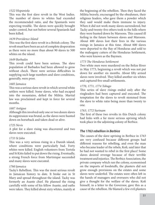 51
1522 Hispaniola
This was the first slave revolt in the West Indies.
The number of slaves to whites had exceeded
the recommended ratio, and the Spaniards were
expecting trouble. The slaves were quickly brought
under control, but not before several Spaniards had
been killed.
1639 Providence Island
This was the first slave revolt in a British colony. The
revoltmusthavebeenanactofcompletedesperation
as there were no more than about 90 slaves to 500
whites on the island.
1649 Barbados
This revolt could have been serious. The slave
population of Barbados had been allowed to grow
without check. There were serious difficulties in
supplying such large numbers and slave conditions,
generally, were poor.
1685 Jamaica
This was a serious slave revolt in which several white
settlers were killed. Some slaves, who had escaped
into the mountains, defied the Militia. Martial
law was proclaimed and kept in force for several
months.
1687 Antigua
Although this involved only one or two dozen slaves
its suppression was brutal, as the slaves were hunted
down on horseback and taken dead or alive.
1725 Nevis
A plot for a slave rising was discovered and two
slaves were executed.
1733 St John
This was a very serious rising in a Danish island,
where conditions were particularly bad. Forty
whites were killed. English volunteers from Tortola
and St Kitts failed to put down the rising. Eventually,
a strong French force from Martinique succeeded
and many slaves were executed.
1760 Jamaica
Tacky’s Rebellion. This was the most serious revolt
in Jamaican history to date. It broke out in St
Mary and spread throughout the island. Tacky was
formerly an Asante chief. He planned the rising
carefully with some of his fellow Asante, and oaths
were taken. They killed about sixty whites, mainly at
the beginning of the rebellion. Then they faced the
Militia bravely, encouraged by the obeahmen, their
religious leaders, who gave them a powder which
they said would make them immune to injury.
When it did not work many slaves surrendered, but
Tacky and twenty-five others took to the hills where
they were hunted down by Maroons. This caused ill
feeling in the future between slaves and Maroons.
About 400 slaves lost their lives in the various
risings in Jamaica at this time. About 600 slaves
were deported to the Bay of Honduras and sold to
the mahogany cutters of the Honduras Settlement,
who were known as the Baymen.
1773 The Honduras Settlement
Two white men were murdered on the Belize River
in May 1773, beginning a revolt which was not put
down for another six months. About fifty armed
slaves were involved. They killed another six whites
and captured five small settlements.
1770, 1771, 1774 Tobago
This series of slave risings ended only after the
ringleaders had been captured and executed. The
temptation for the slaves to revolt stemmed from
the slave to white ratio being more than twenty to
one.
1763, 1772 Surinam
The first of these two revolts in this Dutch colony
had links with a far more serious uprising which
took place in the adjoining colony of Berbice.
The 1763 rebellion in Berbice
The causes of the slave uprising in Berbice in 1763
are very confused because different groups had
different reasons for rebelling, and even the man
who became leader of the rebels, Kofi, said later that
he had not wanted to rebel in the first place! Some
slaves desired revenge because of their terrible
treatmentandinjustice.TheBerbiceAssociation,the
private company which ran the colony, economised
on the imports of foodstuffs, the planters did not
grow enough provisions on the estates and some
slaves were underfed. The estates were often left in
the hands of managers and overseers who did not
give a thought for the welfare of the slaves. Kofi
himself, in a letter to the Governor, gave this as a
cause of the rebellion. He blamed a few evil planters
 