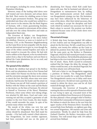52
and managers, including his owner, Barkey of the
Plantation Lilienburg.
However, many of the leading rebel slaves were
well treated and were domestic and artisan slaves
like Kofi. Their motive for rebelling seems to have
been to gain permanent freedom. This group was
subdivided into those who would have settled for a
black reserve in the interior, like the Bush Negroes
of Surinam, with a treaty guaranteeing freedom,
and those who wanted to exterminate all the whites
and take over the colony themselves and make an
independent black state.
The Governor of Berbice, van Hoogenheim,
sympathised with the plight of the slaves before
the rebellion. However, as soon as it started on 23
February 1763, at the Plantation Magdelenenburg
on the Canje River, he lost sympathy with the slaves
and was determined not to give in, even though the
cause of the whites seemed hopeless and many of
them wanted to evacuate the colony. He had only
twelve soldiers at his disposal, so he recruited twelve
sailors from a ship in the harbour and sent them to
defend the Canje plantations, but to no avail, and
the rebellion spread.
The spread of the rebellion
By March the rebellion had spread to the Berbice
River, and two plantations close to Fort Nassau had
been raided. Fort Nassau was the key to the colony
and the extremists amongst the slaves were anxious
to attack the Fort. But Kofi, whose aims were more
moderate, had become the leader and the attack on
Fort Nassau was put off. Kofi wanted a partition of
Berbice with the whites on the coast and the blacks
in the interior, on the lines of Surinam. He referred
to himself as ‘Governor of the Slaves’. Plantation
Peerboom, where some whites were taking refuge,
was attacked by 600 slaves. Food and water were
running out and they accepted a guarantee of safe
conduct to the river from Cosala, the slave leader,
if they would surrender the estate. In spite of his
promise many whites were killed.
The morale of the whites was very low and
they forced van Hoogenheim to agree that the
colony should be abandoned. Here Kofi made his
mistake – if he had really wanted a black takeover.
Van Hoogenheim, his most resolute opponent,
had been overruled and was on the point of
abandoning Fort Nassau which Kofi could have
taken with ease. But he hesitated and allowed van
Hoogenheim to outmanoeuvre him, by stalling
him until reinforcements arrived. Kofi realised
van Hoogenheim’s strategy too late. His hesitation
may have been influenced by the behaviour of
some of the slaves. After their initial successes, they
were unwilling to accept the discipline and hard
work which he realised was necessary for the new
black colony to succeed. His position was further
weakened because some of the Creole slaves were
ready to surrender.
The arrival of troops
A British ship from Surinam landed 100 soldiers
at Fort Andries and van Hoogenheim was able to
attack for the first time. He left a small force at Fort
Andries, sent twenty-five soldiers up the Canje to
defend his position from that side, and he himself
led the main party up the Berbice to Plantation
Dageraad, which he had wanted previously to make
thekeytohisdefence.Hefortifiedtheplantationand
had ships in the river train their guns on the possible
line of attack. Akara, Kofi’s second-in-command,
realised that the longer the delay the stronger the
whites would become, so he attacked Dageraad, but
his three attacks were all beaten back.
Kofi sent a letter to van Hoogenheim suggesting
a partition of Berbice. Van Hoogenheim asked
him to wait two months for a reply from Holland.
Van Hoogenheim’s motive was to delay until more
troops could arrive. He did not want a partition, but
wanted to defeat the slaves once and for all. Kofi
waited all through April 1763.
Gravesande, the Governor of Essequibo, not
wantingtheslaverevolttospreadtoDemerarawhich
he was trying to open up, evacuated most of the
women and children from Demerara to St Eustatius.
He then planned a three-pronged relief of Berbice.
HeorderedtheCommanderofDemeraratoorganise
the Indians to attack the slaves in the rear from the
upper reaches of the Demerara River. Secondly, he
secured help from Barbados: an eighteen-gun ship,
two armed brigantines, 100 marines and arms and
ammunition. Thirdly, he asked for help from the
Zeeland Chamber, the Berbice Association and St
Eustatius. Two well-armed ships with 158 soldiers
arrived from Holland.
 