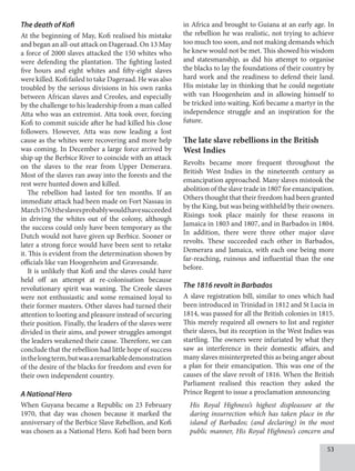 53
The death of Kofi
At the beginning of May, Kofi realised his mistake
and began an all-out attack on Dageraad. On 13 May
a force of 2000 slaves attacked the 150 whites who
were defending the plantation. The fighting lasted
five hours and eight whites and fifty-eight slaves
were killed. Kofi failed to take Dageraad. He was also
troubled by the serious divisions in his own ranks
between African slaves and Creoles, and especially
by the challenge to his leadership from a man called
Atta who was an extremist. Atta took over, forcing
Kofi to commit suicide after he had killed his close
followers. However, Atta was now leading a lost
cause as the whites were recovering and more help
was coming. In December a large force arrived by
ship up the Berbice River to coincide with an attack
on the slaves to the rear from Upper Demerara.
Most of the slaves ran away into the forests and the
rest were hunted down and killed.
The rebellion had lasted for ten months. If an
immediate attack had been made on Fort Nassau in
March1763theslavesprobablywouldhavesucceeded
in driving the whites out of the colony, although
the success could only have been temporary as the
Dutch would not have given up Berbice. Sooner or
later a strong force would have been sent to retake
it. This is evident from the determination shown by
officials like van Hoogenheim and Gravesande.
It is unlikely that Kofi and the slaves could have
held off an attempt at re-colonisation because
revolutionary spirit was waning. The Creole slaves
were not enthusiastic and some remained loyal to
their former masters. Other slaves had turned their
attention to looting and pleasure instead of securing
their position. Finally, the leaders of the slaves were
divided in their aims, and power struggles amongst
the leaders weakened their cause. Therefore, we can
conclude that the rebellion had little hope of success
inthelongterm,butwasaremarkabledemonstration
of the desire of the blacks for freedom and even for
their own independent country.
A National Hero
When Guyana became a Republic on 23 February
1970, that day was chosen because it marked the
anniversary of the Berbice Slave Rebellion, and Kofi
was chosen as a National Hero. Kofi had been born
in Africa and brought to Guiana at an early age. In
the rebellion he was realistic, not trying to achieve
too much too soon, and not making demands which
he knew would not be met. This showed his wisdom
and statesmanship, as did his attempt to organise
the blacks to lay the foundations of their country by
hard work and the readiness to defend their land.
His mistake lay in thinking that he could negotiate
with van Hoogenheim and in allowing himself to
be tricked into waiting. Kofi became a martyr in the
independence struggle and an inspiration for the
future.
The late slave rebellions in the British
West Indies
Revolts became more frequent throughout the
British West Indies in the nineteenth century as
emancipation approached. Many slaves mistook the
abolition of the slave trade in 1807 for emancipation.
Others thought that their freedom had been granted
by the King, but was being withheld by their owners.
Risings took place mainly for these reasons in
Jamaica in 1803 and 1807, and in Barbados in 1804.
In addition, there were three other major slave
revolts. These succeeded each other in Barbados,
Demerara and Jamaica, with each one being more
far-reaching, ruinous and influential than the one
before.
The 1816 revolt in Barbados
A slave registration bill, similar to ones which had
been introduced in Trinidad in 1812 and St Lucia in
1814, was passed for all the British colonies in 1815.
This merely required all owners to list and register
their slaves, but its reception in the West Indies was
startling. The owners were infuriated by what they
saw as interference in their domestic affairs, and
many slaves misinterpreted this as being anger about
a plan for their emancipation. This was one of the
causes of the slave revolt of 1816. When the British
Parliament realised this reaction they asked the
Prince Regent to issue a proclamation announcing
His Royal Highness’s highest displeasure at the
daring insurrection which has taken place in the
island of Barbados; (and declaring) in the most
public manner, His Royal Highness’s concern and
 