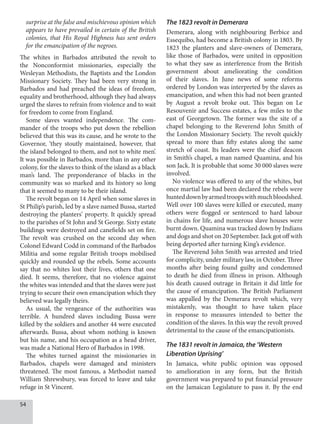 54
surprise at the false and mischievous opinion which
appears to have prevailed in certain of the British
colonies, that His Royal Highness has sent orders
for the emancipation of the negroes.
The whites in Barbados attributed the revolt to
the Nonconformist missionaries, especially the
Wesleyan Methodists, the Baptists and the London
Missionary Society. They had been very strong in
Barbados and had preached the ideas of freedom,
equality and brotherhood, although they had always
urged the slaves to refrain from violence and to wait
for freedom to come from England.
Some slaves wanted independence. The com-
mander of the troops who put down the rebellion
believed that this was its cause, and he wrote to the
Governor, ‘they stoutly maintained, however, that
the island belonged to them, and not to white men’.
It was possible in Barbados, more than in any other
colony, for the slaves to think of the island as a black
man’s land. The preponderance of blacks in the
community was so marked and its history so long
that it seemed to many to be their island.
The revolt began on 14 April when some slaves in
St Philip’s parish, led by a slave named Bussa, started
destroying the planters’ property. It quickly spread
to the parishes of St John and St George. Sixty estate
buildings were destroyed and canefields set on fire.
The revolt was crushed on the second day when
Colonel Edward Codd in command of the Barbados
Militia and some regular British troops mobilised
quickly and rounded up the rebels. Some accounts
say that no whites lost their lives, others that one
died. It seems, therefore, that no violence against
the whites was intended and that the slaves were just
trying to secure their own emancipation which they
believed was legally theirs.
As usual, the vengeance of the authorities was
terrible. A hundred slaves including Bussa were
killed by the soldiers and another 44 were executed
afterwards. Bussa, about whom nothing is known
but his name, and his occupation as a head driver,
was made a National Hero of Barbados in 1998.
The whites turned against the missionaries in
Barbados, chapels were damaged and ministers
threatened. The most famous, a Methodist named
William Shrewsbury, was forced to leave and take
refuge in St Vincent.
The 1823 revolt in Demerara
Demerara, along with neighbouring Berbice and
Essequibo, had become a British colony in 1803. By
1823 the planters and slave-owners of Demerara,
like those of Barbados, were united in opposition
to what they saw as interference from the British
government about ameliorating the condition
of their slaves. In June news of some reforms
ordered by London was interpreted by the slaves as
emancipation, and when this had not been granted
by August a revolt broke out. This began on Le
Resouvenir and Success estates, a few miles to the
east of Georgetown. The former was the site of a
chapel belonging to the Reverend John Smith of
the London Missionary Society. The revolt quickly
spread to more than fifty estates along the same
stretch of coast. Its leaders were the chief deacon
in Smith’s chapel, a man named Quamina, and his
son Jack. It is probable that some 30 000 slaves were
involved.
No violence was offered to any of the whites, but
once martial law had been declared the rebels were
hunteddownbyarmedtroopswithmuchbloodshed.
Well over 100 slaves were killed or executed, many
others were flogged or sentenced to hard labour
in chains for life, and numerous slave houses were
burnt down. Quamina was tracked down by Indians
and dogs and shot on 20 September. Jack got off with
being deported after turning King’s evidence.
The Reverend John Smith was arrested and tried
for complicity, under military law, in October. Three
months after being found guilty and condemned
to death he died from illness in prison. Although
his death caused outrage in Britain it did little for
the cause of emancipation. The British Parliament
was appalled by the Demerara revolt which, very
mistakenly, was thought to have taken place
in response to measures intended to better the
condition of the slaves. In this way the revolt proved
detrimental to the cause of the emancipationists.
The 1831 revolt in Jamaica, the ‘Western
Liberation Uprising’
In Jamaica, white public opinion was opposed
to amelioration in any form, but the British
government was prepared to put financial pressure
on the Jamaican Legislature to pass it. By the end
 