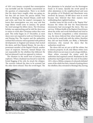 55
of 1831 even Jamaica accepted that emancipation
was inevitable and the Assembly concentrated on
the question of compensation. There is no doubt
that the slaves knew roughly what was going on,
but they did not know the precise details. One
slave in Montego Bay, Samuel Sharpe, could read
and write, and from his master’s newspapers he
learnt that emancipation was very near and that
wage labour would come to Jamaica. He spread
the word amongst his fellow slaves. The Christmas
holiday was approaching and he told the slaves not
to return to work after Christmas unless they were
paid. This strike began on 27 December, as most
slaves were not required to work on Christmas Day
and Boxing Day. The masters and the authorities
realised that someone well acquainted with political
developments in England and Jamaica had incited
the slaves, and they blamed Sharpe. He was also a
prominent member of the Baptist Church, another
cause of suspicion. However, Samuel Sharpe was
not responsible for the rebellion that followed. He
had not planned it and was opposed to violence.
The situation in the north-west of Jamaica was
explosive. When a husband was forced to watch the
brutal flogging of his wife, he struck the whipper.
The overseer ordered the slave to be arrested, but
the other slaves refused. Thus the revolt began. The
first plantation to be attacked was the Kensington
Estate in St James. Quickly the revolt spread to
other plantations in the neighbourhood and soon
the parishes of St Elizabeth and Manchester were
involved. By January, 50 000 slaves were in revolt
because they believed that their masters were
withholding their rightful freedom.
Another name for this revolt is the ‘Baptist War’
because the whites felt that the Nonconformist
missionaries had encouraged the slaves. This was
not true. William Knibb of the Baptist Church knew
about the strike and revolt beforehand and tried to
stop it. However sympathetic a white missionary
was, the slaves believed that when loyalty was put
to the test he would side with the whites, therefore
they did not heed Knibb, nor Bleby, a Methodist
missionary, who warned the slaves that the
authorities would win.
The slaves did not set out to kill the whites, but
to destroy property. In all, only fifteen whites were
killed, which was not many in such a large rebellion.
Many whites evacuated the estates until the
authorities had regained control. Retaliation by the
authorities had begun before the end of December
1831, when a Militia company of coloureds defeated
some of the rebels but then, instead of putting down
the rebellion, they retreated to Montego Bay, leaving
The 1823 revolt in Demerara
 