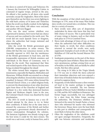 56
the slaves in control of St James and Trelawney. On
1 January the Governor Sir Willoughby Cotton, in
command of regular troops, arrived in the area.
He offered a free pardon to all slaves who would
surrender, except the ringleaders. Most of the slaves
gave themselves up, but there was severe fighting in
the wild bush country of St James and Trelawney
before the revolt was finally crushed. In the fighting
400 slaves were killed, 100 others were executed,
and another 100 were flogged.
This was the most serious rebellion ever
experienced in Jamaica, but it never had any chance
of success and was confined to the north-west. The
revolt did not reach Spanish Town or Kingston,
where the authorities had troops stationed and
ships standing by.
After the revolt the British government gave
£200  000 compensation to estate owners. The
whites felt that this was ‘conscience money’, as the
Assembly reported in 1832 that the interference
of the British government in local laws, and the
irresponsible expressions of British ministers and
individuals in the House of Commons, were to
blame for the revolt. They maintained that ‘false
and wicked reports of the Anti-Slavery Society were
being circulated throughout the island’.
The whites turned their vengeance against the
missionaries, especially the Baptists, Methodists and
Moravians. William Knibb was arrested on a charge
ofincitingtherebellion.Severalotherministerswere
assaulted. In January 1832 some whites formed the
Colonial Church Union, a so-called religious body,
to prevent the dissemination of any other doctrines
apart from those of the Churches of England and
Scotland. In a few weeks they destroyed fourteen
Baptist and Wesleyan chapels. Later in the year,
the Colonial Church Union was dissolved by royal
proclamation.
The 1831–32 revolt in Jamaica was a very ill-
advised attempt by the slaves to try to better
their conditions. It failed, but at the same time it
aroused the conscience of the British and further
encouraged a government already determined to
enforce emancipation throughout the colonies.
The Jamaican Legislature was already trying to get
the best terms it could for the slave-owners. The
revolt was a sad event, costly in human lives, and it
embittered the already bad relations between whites
and blacks.
Conclusion
With the exception of that which took place in St
Domingue in 1791, none of the many West Indian
slave revolts ever turned into a revolution. This was
due to a variety of reasons:
1 Slave revolts were often acts of desperation
undertaken by slaves who knew that they had
little chance of success. This is particularly true
of many risings in Jamaica, such as that which
took place in 1754 in Crawford Town.
2 Slaves took advantage of times of war, or times
when the authorities had other difficulties on
their hands, to revolt, but when conditions
returned to normal the revolts were easily
suppressed. Examples of such revolts are Tacky’s
Rebellion of 1760 and the Second Maroon War
of 1795.
3 Inadequate preparation on the part of the slaves
was a frequent cause of failure. Many slave revolts
were spontaneous, perhaps arising from an act
of brutality in the fields, and can hardly be called
revolts. But they often spread.
The rising in St John in the Virgin Islands
in 1733 was one in which the slaves achieved
their immediate objectives and even enjoyed a
short time of freedom before the inevitable force
arrived to suppress them.
4 Frequently, revolts failed because a slave remain-
ed loyal to his master, perhaps to ingratiate
himself and be rewarded. The two famous
examples of this are Tacky’s Rebellion in Jamaica
in 1760, and the 1823 rebellion in Demerara. The
former began successfully, but was sabotaged
by a slave from the Esher Estate warning
the authorities. The Demerara rebellion was
betrayed at the outset by Joseph Packer, a house
slave who informed his master who informed
the Governor. House slaves were the least likely
to take part in rebellion and consequently the
most likely to betray the other slaves.
5 Often the ringleaders of the rebellions could
not agree amongst themselves. Frequently, the
split was between extremists and moderates.
 