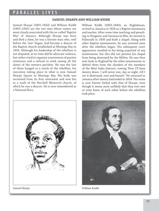 57
P A R A L L E L L I V E S
SAMUEL SHARPE AND WILLIAM KNIBB
Samuel Sharpe (1801–1832) and William Knibb
(1803–1845) are the two men whose names are
most closely associated with the so-called ‘Baptist
War’ of Jamaica. Although Sharpe was born
and died a slave, he was a literate man who, well
before the ‘war’ began, had become a deacon of
the Baptist church established at Montego Bay in
1824. Although his leadership of the rebellion is
not disputed, at no time did he advocate violence,
but rather tried to organise a movement of passive
resistance and a refusal to work among all the
slaves of the western parishes. He was the last
of those hanged as a result of the rebellion, his
execution taking place in what is now Samuel
Sharpe Square in Montego Bay. His body was
recovered from its first interment and now lies
in a vault of the Burchell Memorial church, of
which he was a deacon. He is now remembered as
a National Hero.
Samuel Sharpe
William Knibb (1803–1845), an Englishman,
arrived in Jamaica in 1824 as a Baptist missionary
and teacher. After some time teaching and preach-
ing in Kingston and Savanna-la-Mar, he moved to
Falmouth in 1830 and built a chapel. Along with
other Baptist missionaries, he was arrested soon
after the rebellion began. His subsequent court
appearance resulted in his being acquitted of any
involvement, but this did not prevent his chapel
from being destroyed by the Militia. He was then
sent back to England by the other missionaries to
defend them from the slanders of the members
of the West India Interest, vowing ‘Now I’ll have
slavery down. I will never rest, day or night, till I
see it destroyed, root and branch.’ He returned to
Jamaica after slavery had ended in 1834. His name
is now forever linked with that of Sharpe, even
though it seems most unlikely that they ever met
or even knew of each other before the rebellion
took place.
William Knibb
 