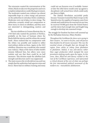 58
The extremists wanted the extermination of the
whites,blackstotakeoverthepropertiesandeven
completeindependenceunderblackgovernment.
The moderates wanted non-violence (an almost
impossible hope in a slave rising) and pressure
on the authorities to introduce better conditions.
Moderates were out of place in slave risings. The
authorities certainly would not compromise or
show mercy to slaves in rebellion, and they were
not interested in distinguishing motives and
aims.
The two rebellions in Guiana illustrate this. In
1763 Kofi only wanted the partition of Berbice,
probably on the lines of Surinam where the
blacks held the interior and the whites the coastal
lands. Akara realised that no compromise with
the whites was possible and wanted to inflict
total military defeat on them. Again, in the 1823
rebellion, Quamina was a moderate who wanted
non-violence. Many of the slaves of John Smith’s
mission followed him, but others were more
realistic and saw that there could be no half
measures. This division made the rebellion lack
strength and direction and it was suppressed.
6 The main reason why revolts did not succeed was
simply that the authorities had superior arms and
forces. Slaves had no military training and many
could not use firearms even if available. Sooner
or later the rebel slaves would come up against a
disciplined, well-armed force which could easily
put them to flight.
The Haitian Revolution succeeded partly
because Toussaint trained his black troops in the
Spanisharmy;hissuppliesofweaponscamefrom
outside and could always be renewed (at one time
he received 30 000 guns from the United States)
and the slaves had enough time and fought long
enough to develop into seasoned troops.
The struggle for freedom has been well summed up
by the Barbadian historian, Hilary Beckles:
Throughout the Caribbean the slaves were saying to
their masters, ‘we want to be free, and will pursue
that freedom by all means necessary.’ This was the
essential stream of thought that ran through the
region, from colony to colony, from plantation
to plantation. Indeed, it was anti-slavery rather
than sugar production which stamped the most
prominent unifying marks upon the region. In this
sense, then, black-led anti-slavery resided at the
root of the Caribbean experience, and represented
a critical element of the core of what was perhaps
the first international political movement of the
modern era – transatlantic abolitionism.
 