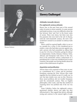 59
SlaveryChallenged
Attitudes towards slavery
Pre-eighteenth-century attitudes
Slavery has, in the past, been part of the normal
order of society in most countries. In some ancient
and feudal societies, it was very difficult to draw the
line between ‘slave’ and ‘free’ in the lowest ranks
of society. There were slaves, but there were also
free peasants who were tied to the soil. In Russia,
until the mid-nineteenth century, the term ‘serf’
would have seemed to an outsider to embrace both
classes.
Slaves could be acquired legally, either in war or
as a penalty for a crime. It was considered just to
enslave a man who had taken up arms against you,
and a person who had committed an offence had
to pay for it by loss of freedom, giving his labour
in compensation. Greeks, Romans, Chinese, Turks,
Africans and Europeans took slaves in this way.
Even in the nineteenth century, enslavement as a
punishment for a crime was considered just in some
countries. But people were having doubts about the
justice of the enslavement of captives.
Acquisition and justification
African slaves were acquired in three ways: in war;
as a punishment for a crime; and by purchase.
Europeans entering the West African slave trade
regarded the first method as just if it really was ‘in
war’, but later doubts were cast on this. However,
these moral problems did not trouble Europeans
until the seventeenth century. Then an English
philosopher, John Locke, said that this method of
acquiring slaves was justified only if the war was
just.
Some Catholics, before the eighteenth century,
questioned whether slavery was right, but they
still practised it. They argued that slavery, although
wrong and contrary to the natural rights of man,
Thomas Clarkson
 