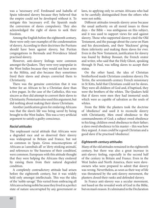 60
was a ‘necessary evil’. Ferdinand and Isabella of
Spain tolerated slavery because they believed that
the empire could not be developed without it. To
mitigate this ‘necessary evil’, the Spanish made
the conversion of slaves compulsory. They also
acknowledged the right of slaves to seek their
freedom.
Among the English before the eighteenth century,
there were only rare examples of the condemnation
of slavery. According to their doctrines the Puritans
should have been against slavery, but Puritan
congregations in Bermuda and Providence Island
practised slavery.
However, anti-slavery feelings were common
amongst the Quakers. They were very unpopular in
the West Indies because they would not bear arms
in the Militia, and also because they sometimes
freed their slaves and always converted them to
Christianity.
There was the genuine conviction that it was
better for an African to be a Christian slave than
a free pagan. In the case of the Catholics, this was
sincere as they did attempt to convert their slaves to
Christianity.Protestantsalsousedthisargument,but
did nothing about making their slaves Christians.
Another justification given for enslaving Africans
was that the slave’s life was being saved by being
brought to the West Indies. This was a very artificial
argument to satisfy a guilty conscience.
Racial attitudes
The unpleasant racial attitude that Africans were
a degraded race and so deserved their slavery
was widespread in Britain and France, but not
so common in Spain. Gross misconceptions of
Africans as ‘cannibals all’ or ‘dirty stinking animals’,
and references to ‘the baseness of their condition’,
were common. Europeans with this attitude thought
that they were helping the Africans they enslaved
by raising them from their natural degraded
condition.
A completely contradictory attitude had arisen
before the eighteenth century, but it was widely
held only amongst intellectuals. This was the idea
of the ‘noble savage’. This varied from embracing all
Africansasbeingnoblebecausetheylivedinaperfect
state of nature uncorrupted by any government or
laws, to applying only to certain Africans who had
to be carefully distinguished from the others who
were not noble.
Different attitudes towards slavery arose because
the usual authority on all moral issues in those
days – the Bible – was ambiguous on this subject,
and it was used to support views for and against
slavery. Those who supported slavery cited the Old
Testament, and the passage about the curse on Ham
and his descendants, and their ‘blackness’ giving
them inferiority and making them slaves for ever.
Even in the New Testament, justification for slavery
was found by Bishop Bossuet, the French orator
and writer, who said that the Holy Ghost, speaking
through St Paul, was telling slaves to accept their
status.
On the other hand, the idea of Christian
brotherhood made Christians condemn slavery. Du
Tertre, the seventeenth-century French missionary
in St Kitts, held that Christians could not be slaves.
They were all children of God and, if baptised, they
were the brothers of the whites. The Quakers held
that if slaves were men they had immortal souls
which were as capable of salvation as the souls of
whites.
From the Bible the planters took the doctrine
of ‘obedience’ and used it to reconcile slavery
with Christianity. Men owed obedience to the
commandments of God; a subject owed obedience
to his king; children owed obedience to their father;
a slave owed obedience to his master – this was how
they argued. A man could be a good Christian and a
good slave if he practised ‘obedience’.
Eighteenth-century attitudes
Many of the old attitudes remained in the eighteenth
century, but there was also a great increase in
anti-slavery feeling, especially in the second half
of the century in Britain and France. Even in the
West Indies and North America, there were slave-
owners who were prepared to admit that slavery
was wrong. Nevertheless, as soon as their way of life
was threatened by the anti-slavery movement, the
planters closed their ranks and defended slavery.
In France anti-slavery was a secular movement,
not based on the revealed work of God in the Bible,
butonman’sreason.ItculminatedintheDeclaration
 