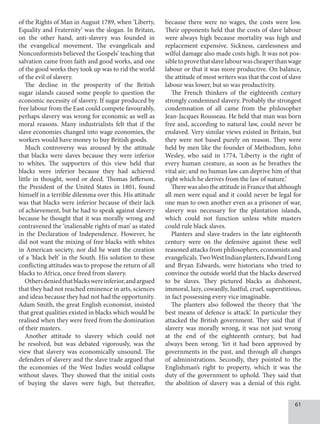 61
of the Rights of Man in August 1789, when ‘Liberty,
Equality and Fraternity’ was the slogan. In Britain,
on the other hand, anti-slavery was founded in
the evangelical movement. The evangelicals and
Nonconformists believed the Gospels’ teaching that
salvation came from faith and good works, and one
of the good works they took up was to rid the world
of the evil of slavery.
The decline in the prosperity of the British
sugar islands caused some people to question the
economic necessity of slavery. If sugar produced by
free labour from the East could compete favourably,
perhaps slavery was wrong for economic as well as
moral reasons. Many industrialists felt that if the
slave economies changed into wage economies, the
workers would have money to buy British goods.
Much controversy was aroused by the attitude
that blacks were slaves because they were inferior
to whites. The supporters of this view held that
blacks were inferior because they had achieved
little in thought, word or deed. Thomas Jefferson,
the President of the United States in 1801, found
himself in a terrible dilemma over this. His attitude
was that blacks were inferior because of their lack
of achievement, but he had to speak against slavery
because he thought that it was morally wrong and
contravened the ‘inalienable rights of man’ as stated
in the Declaration of Independence. However, he
did not want the mixing of free blacks with whites
in American society, nor did he want the creation
of a ‘black belt’ in the South. His solution to these
conflicting attitudes was to propose the return of all
blacks to Africa, once freed from slavery.
Othersdeniedthatblackswereinferior,andargued
that they had not reached eminence in arts, sciences
and ideas because they had not had the opportunity.
Adam Smith, the great English economist, insisted
that great qualities existed in blacks which would be
realised when they were freed from the domination
of their masters.
Another attitude to slavery which could not
be resolved, but was debated vigorously, was the
view that slavery was economically unsound. The
defenders of slavery and the slave trade argued that
the economies of the West Indies would collapse
without slaves. They showed that the initial costs
of buying the slaves were high, but thereafter,
because there were no wages, the costs were low.
Their opponents held that the costs of slave labour
were always high because mortality was high and
replacement expensive. Sickness, carelessness and
wilful damage also made costs high. It was not pos­
sibletoprovethatslavelabourwascheaperthanwage
labour or that it was more productive. On balance,
the attitude of most writers was that the cost of slave
labour was lower, but so was productivity.
The French thinkers of the eighteenth century
strongly condemned slavery. Probably the strongest
condemnation of all came from the philosopher
Jean-Jacques Rousseau. He held that man was born
free and, according to natural law, could never be
enslaved. Very similar views existed in Britain, but
they were not based purely on reason. They were
held by men like the founder of Methodism, John
Wesley, who said in 1774, ‘Liberty is the right of
every human creature, as soon as he breathes the
vital air; and no human law can deprive him of that
right which he derives from the law of nature.’
There was also the attitude in France that although
all men were equal and it could never be legal for
one man to own another even as a prisoner of war,
slavery was necessary for the plantation islands,
which could not function unless white masters
could rule black slaves.
Planters and slave-traders in the late eighteenth
century were on the defensive against these well
reasoned attacks from philosophers, economists and
evangelicals.TwoWestIndianplanters,EdwardLong
and Bryan Edwards, were historians who tried to
convince the outside world that the blacks deserved
to be slaves. They pictured blacks as dishonest,
immoral, lazy, cowardly, lustful, cruel, superstitious,
in fact possessing every vice imaginable.
The planters also followed the theory that ‘the
best means of defence is attack’. In particular they
attacked the British government. They said that if
slavery was morally wrong, it was not just wrong
at the end of the eighteenth century, but had
always been wrong. Yet it had been approved by
governments in the past, and through all changes
of administrations. Secondly, they pointed to the
Englishman’s right to property, which it was the
duty of the government to uphold. They said that
the abolition of slavery was a denial of this right.
 
