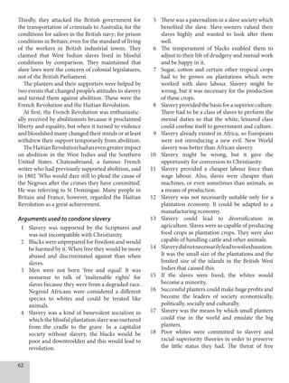 62
Thirdly, they attacked the British government for
the transportation of criminals to Australia; for the
conditions for sailors in the British navy; for prison
conditions in Britain; even for the standard of living
of the workers in British industrial towns. They
claimed that West Indian slaves lived in blissful
conditions by comparison. They maintained that
slave laws were the concern of colonial legislatures,
not of the British Parliament.
The planters and their supporters were helped by
two events that changed people’s attitudes to slavery
and turned them against abolition. These were the
French Revolution and the Haitian Revolution.
At first, the French Revolution was enthusiastic-
ally received by abolitionists because it proclaimed
liberty and equality, but when it turned to violence
and bloodshed many changed their minds or at least
withdrew their support temporarily from abolition.
TheHaitianRevolutionhadanevengreaterimpact
on abolition in the West Indies and the Southern
United States. Chateaubriand, a famous French
writer who had previously supported abolition, said
in 1802 ‘Who would dare still to plead the cause of
the Negroes after the crimes they have committed’.
He was referring to St Domingue. Many people in
Britain and France, however, regarded the Haitian
Revolution as a great achievement.
Arguments used to condone slavery
1 Slavery was supported by the Scriptures and
was not incompatible with Christianity.
2 Blacks were unprepared for freedom and would
be harmed by it. When free they would be more
abused and discriminated against than when
slaves.
3 Men were not born ‘free and equal’. It was
nonsense to talk of ‘inalienable rights’ for
slaves because they were from a degraded race.
Negroid Africans were considered a different
species to whites and could be treated like
animals.
4 Slavery was a kind of benevolent socialism in
which the blissful plantation slave was nurtured
from the cradle to the grave. In a capitalist
society without slavery, the blacks would be
poor and downtrodden and this would lead to
revolution.
5 There was a paternalism in a slave society which
benefited the slave. Slave-owners valued their
slaves highly and wanted to look after them
well.
6 The temperament of blacks enabled them to
adjust to their life of drudgery and menial work
and be happy in it.
7 Sugar, cotton and certain other tropical crops
had to be grown on plantations which were
worked with slave labour. Slavery might be
wrong, but it was necessary for the production
of these crops.
8 Slavery provided the basis for a superior culture.
There had to be a class of slaves to perform the
menial duties so that the white, leisured class
could confine itself to government and culture.
9 Slavery already existed in Africa, so Europeans
were not introducing a new evil. New World
slavery was better than African slavery.
10 Slavery might be wrong, but it gave the
opportunity for conversion to Christianity.
11 Slavery provided a cheaper labour force than
wage labour. Also, slaves were cheaper than
machines, or even sometimes than animals, as
a means of production.
12 Slavery was not necessarily suitable only for a
plantation economy. It could be adapted to a
manufacturing economy.
13 Slavery could lead to diversification in
agriculture. Slaves were as capable of producing
food crops as plantation crops. They were also
capable of handling cattle and other animals.
14 Slaverydidnotnecessarilyleadtosoilexhaustion.
It was the small size of the plantations and the
limited size of the islands in the British West
Indies that caused this.
15 If the slaves were freed, the whites would
become a minority.
16 Successful planters could make huge profits and
become the leaders of society economically,
politically, socially and culturally.
17 Slavery was the means by which small planters
could rise in the world and emulate the big
planters.
18 Poor whites were committed to slavery and
racial-superiority theories in order to preserve
the little status they had. The threat of free
 