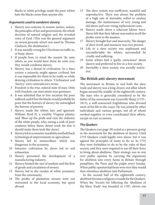 63
blacks to white privilege made the poor whites
hate the blacks more than anyone else.
Arguments used to condemn slavery
1 Slavery was contrary to reason, justice, nature,
the principles of law and government, the whole
doctrine of natural religion and the revealed
voice of God. (This was the general argument
on moral grounds which was used by Thomas
Clarkson, the abolitionist.)
2 It was morally wrong for Christians to traffic in,
or keep, slaves.
3 If people bore in mind the maxim ‘do unto
others as you would have them do unto you’,
they would condemn slavery.
4 Slavery was a denial of civilisation. In a slave
society a minority might appear civilised, but
it was impossible for them to be really so while
denying civilisation to others. ‘Civilisation’ and
‘slavery’ were contradictory terms.
5 Freedom is the true, natural state of man. Only
with freedom can man attain true greatness.
6 It was admitted that in free societies the poor
suffered,andiffreetheblackswouldprobablybe
poor, but the horrors of slavery far outweighed
the horrors of poverty.
7 Slavery made the whites lazy and ignorant.
William Byrd II, a wealthy Virginia planter,
said ‘Blow up the pride and ruin the industry
of the white people, who, seeing a rank of poor
creatures below them, detest work for fear it
should make them look like slaves’.
8 Slaveryledtoeconomicinstabilityandheldback
technological improvements in agriculture.
9 Slavery led to monoculture which was
dangerous to the economy.
10 Intensive cultivation by slaves led to soil
exhaustion.
11 Slavery prevented the development of a
manufacturing industry.
12 Slavery limited the size of markets and the flow
of goods and circulation of money.
13 Slavery led to the exodus of white yeomanry
from the community.
14 The profits of plantation owners were not
reinvested in the local economy, but spent
abroad.
15 The slave system was inefficient, wasteful and
unproductive. There was always the problem
of a high rate of mortality, wilful or careless
damage, the maintenance of very young and
old slaves and ever-rising replacement costs.
16 Slavery made slaves a reluctant labour force.
Slaves felt that their labour was useless as all the
profits went to the masters.
17 Slavery brought fear and insecurity. The danger
of slave revolt and massacre was ever present.
18 Life in a slave society was unpleasant and
uncomfortable for whites, surrounded by
cruelty and suffering.
19 Some whites had a ‘guilty conscience’ about
slavery and preferred to live in a free society.
20 Inevitably a slave society was socially restric-
tive.
The British anti-slavery movement
The movement in Britain to end both the slave
trade and slavery was a long-drawn-out affair which
began around the middle of the eighteenth century.
The man who is generally considered to be the
father of the movement was Granville Sharp (1735–
1813), a well-connected Englishman who devoted
most of his life to the cause. He was joined by other
individuals and various groups, not all of whom
worked together or even coordinated their efforts,
except on rare occasions.
The Quakers
The Quakers (see page 38) acted as a pressure group
in the movement for the abolition of slavery. Until
1755 Quakers could legally own slaves, but it was
against the principles of many to do so. In 1755
they were forbidden to do so by the rules of their
society, and they were required to use all their force
to bring about abolition. Their strategy was to win
over public opinion by carrying the arguments
for abolition into every home in Britain through
pamphlets, the Press and the pulpit every Sunday.
When public opinion had been won over they would
then introduce abolition into Parliament.
In the second half of the eighteenth century,
abolitionbecameareligiouscrusadefortheQuakers.
When the ‘Society for Effecting the Abolition of
the Slave Trade’ was founded in 1787, eleven out
 