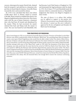 65
recover, whereupon his master David Lisle, claimed
back his ‘property’ and sold him to a Jamaican who
put him on board ship for Jamaica. Granville Sharp
rescued the slave and secured his release.
By 1770 it was calculated that there were about
15 000 black slaves in Britain valued at around
£700 000. Sharp wanted to establish that slavery was
illegalinEnglandandsettheseslavesfree.Hisvictory
came with the case of James Somerset, a Jamaican
slave who had been ill treated and abandoned by
his master. When he had recovered, his master
claimed him back and Sharp took the master to
court. The case was heard by Lord Mansfield, who
had become Lord Chief Justice of England in 1756
and dominated the legal profession until his death
in 1793. On 22 June 1772 Lord Mansfield made the
decision which is commonly known as ‘Mansfield’s
Judgement’, that slavery was illegal in England, in
these words:
The state of slavery is so odious that nothing
can be suﬀered to support it, but positive law.
Whatever inconvenience may therefore follow from
this decision, I cannot say this case is allowed or
approved by the law of England; and therefore the
black must be discharged.
THE PROVINCE OF FREEDOM
Sierra Leone began in 1791 as an attempt by Granville Sharp to found a ‘Province of Freedom’ on the West
African coast which could provide a home for Britain’s ‘Black Poor’. By resettling them there he hoped to
create a new type of black Englishman who would then be able to help ‘civilise’ the whole of West Africa.
Because of disease and quarrels with the local tribesmen the initial settlement on the south bank of the
Sierra Leone River, carried out by about 400 people (of whom nearly a quarter were white), failed miserably.
Another attempt with more of the ‘Black Poor’, made in 1791 after the formation of the Sierra Leone
Company, was only saved from the same fate by the arrival of 1200 free blacks from Nova Scotia. They
were joined in 1800 by the Maroons who had been deported from Jamaica four years earlier. The Sierra
Leone Company found that it could not function profitably and in 1802 the British Parliament was asked to
take over the running of the settlement. Sierra Leone became a Crown Colony on 1 January 1808. Over the
next fifty years some 84 000 ‘liberated Africans’, seized from slavers by the British West Africa Squadron,
were released in the colony. Not all remained there, but enough did to ensure the country’s continuing
existence.
Freetown, Sierra Leone, in the early nineteenth century
 