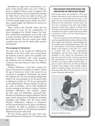 66
Mansfield was right about inconvenience. As a
result of this decision there were over 15 000 ex-
slaves in England without means of support. This
led Granville Sharp to start his scheme for resettling
the ‘Black Poor’ as they were called in Africa, and
the colony of Sierra Leone was founded in 1787. In
1778 the Scottish judges faced a similar case with a
slave, Joseph Knight, and followed the decision of
Lord Mansfield.
These victories led Granville Sharp and the
abolitionists to press for the emancipation of
slaves throughout the British Empire, but later
they realised that emancipation was too big a step
to expect and they settled for the abolition of the
slave trade instead. This was a much more widely
accepted cause and one for which public opinion
was prepared.
The campaign in Parliament
The main task of the ‘Society for Effecting the
Abolition of the Slave Trade’ was to bring about
the abolition of slavery. Some of its members were
Members of Parliament who could introduce
the abolition issue into debates in the House of
Commons; the most famous of these was William
Wilberforce.
William Wilberforce (1759–1833) entered the
House of Commons as member for Hull in 1780 at
the age of twenty-one. Early in his career, he was
converted to evangelical Christianity and joined
the Clapham Sect. He even considered taking Holy
Orders, but was persuaded to do his good works
in Parliament instead. In 1787 he was approached
by the philanthropist Thomas Clarkson to take up
the cause of abolition, and he held Abolitionist
Society meetings at his home in London. Clarkson
furnished Wilberforce with evidence against
the slave trade and Wilberforce canvassed other
Members of Parliament to support abolition. He had
many useful connections in Parliament, including
friendship with William Pitt, the future Prime
Minister. Wilberforce’s influence in Parliament
and his speechmaking were his great contributions
to abolition. He spoke so regularly on abolition
that it became known as ‘the perennial resolution’.
Abolition became his life’s work.
The first motion against the slave trade came
beforetheHouseofCommonsin1776andwaseasily
THE SOCIETY FOR EFFECTING THE
ABOLITION OF THE SLAVE TRADE
This Society, which was founded in 1787, used
leaflets and books as well as lectures and talks
as means of communicating their aims to the
public, but two visual aids were probably just as
effective in the furtherance of their cause. The
first was a drawing of the slave ship Brookes,
made by a Royal Navy captain. It showed how
450 slaves were packed, lying down, into every
availableinchofspace.Copiesofthiswerewidely
circulated in France and the United States as
well as in Britain.
Even more potent was the Abolition Society’s
seal,showingablackslaveinchainswithmotto‘Am
I Not a Man and a Brother?’ Josiah Wedgewood,
the wealthy potter and philanthropist, who was
an early member of the Society, reproduced the
design at his pottery in the form of a cameo,
to coincide with the 1788 parliamentary
investigation into the slave trade. He donated
hundreds to the Society for distribution and
they were sent all over the country in parcels of
500. Sympathisers set them on snuff boxes and
bracelets, and many women mounted them on
pins to stick in their hair. As Thomas Clarkson
recorded, ‘thus fashion, which usually confines
itself to worthless things, was seen for once in
the honourable office of promoting the cause of
justice, humanity and freedom.’
Seal of the Abolition Society
 