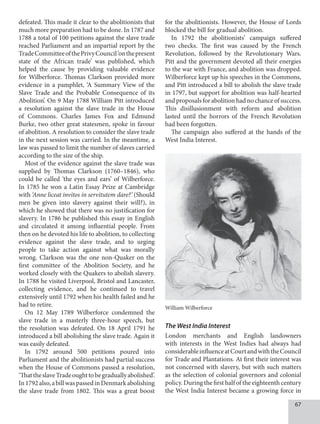 67
defeated. This made it clear to the abolitionists that
much more preparation had to be done. In 1787 and
1788 a total of 100 petitions against the slave trade
reached Parliament and an impartial report by the
TradeCommitteeofthePrivyCouncil‘onthepresent
state of the African trade’ was published, which
helped the cause by providing valuable evidence
for Wilberforce. Thomas Clarkson provided more
evidence in a pamphlet, ‘A Summary View of the
Slave Trade and the Probable Consequence of its
Abolition’. On 9 May 1788 William Pitt introduced
a resolution against the slave trade in the House
of Commons. Charles James Fox and Edmund
Burke, two other great statesmen, spoke in favour
of abolition. A resolution to consider the slave trade
in the next session was carried. In the meantime, a
law was passed to limit the number of slaves carried
according to the size of the ship.
Most of the evidence against the slave trade was
supplied by Thomas Clarkson (1760–1846), who
could be called ‘the eyes and ears’ of Wilberforce.
In 1785 he won a Latin Essay Prize at Cambridge
with ‘Anne liceat invitos in servitutem dare?’ (Should
men be given into slavery against their will?), in
which he showed that there was no justification for
slavery. In 1786 he published this essay in English
and circulated it among influential people. From
then on he devoted his life to abolition, to collecting
evidence against the slave trade, and to urging
people to take action against what was morally
wrong. Clarkson was the one non-Quaker on the
first committee of the Abolition Society, and he
worked closely with the Quakers to abolish slavery.
In 1788 he visited Liverpool, Bristol and Lancaster,
collecting evidence, and he continued to travel
extensively until 1792 when his health failed and he
had to retire.
On 12 May 1789 Wilberforce condemned the
slave trade in a masterly three-hour speech, but
the resolution was defeated. On 18 April 1791 he
introduced a bill abolishing the slave trade. Again it
was easily defeated.
In 1792 around 500 petitions poured into
Parliament and the abolitionists had partial success
when the House of Commons passed a resolution,
‘ThattheslaveTradeoughttobegraduallyabolished’.
In1792also,abillwaspassedinDenmarkabolishing
the slave trade from 1802. This was a great boost
for the abolitionists. However, the House of Lords
blocked the bill for gradual abolition.
In 1792 the abolitionists’ campaign suffered
two checks. The first was caused by the French
Revolution, followed by the Revolutionary Wars.
Pitt and the government devoted all their energies
to the war with France, and abolition was dropped.
Wilberforce kept up his speeches in the Commons,
and Pitt introduced a bill to abolish the slave trade
in 1797, but support for abolition was half-hearted
andproposalsforabolitionhadnochanceofsuccess.
This disillusionment with reform and abolition
lasted until the horrors of the French Revolution
had been forgotten.
The campaign also suffered at the hands of the
West India Interest.
William Wilberforce
The West India Interest
London merchants and English landowners
with interests in the West Indies had always had
considerableinfluenceatCourtandwiththeCouncil
for Trade and Plantations. At first their interest was
not concerned with slavery, but with such matters
as the selection of colonial governors and colonial
policy. During the first half of the eighteenth century
the West India Interest became a growing force in
 