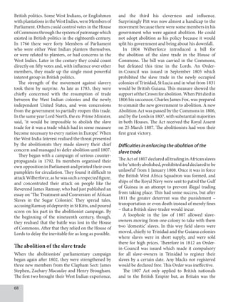 68
British politics. Some West Indians, or Englishmen
withplantationsintheWestIndies,wereMembersof
Parliament. Others could control votes in the House
ofCommonsthroughthesystemofpatronagewhich
existed in British politics in the eighteenth century.
In 1766 there were forty Members of Parliament
who were either West Indian planters themselves,
or were related to planters, or had concerns in the
West Indies. Later in the century they could count
directly on fifty votes and, with influence over other
members, they made up the single most powerful
interest group in British politics.
The strength of the movement against slavery
took them by surprise. As late as 1783, they were
chiefly concerned with the resumption of trade
between the West Indian colonies and the newly
independent United States, and won concessions
from the government to partially reopen this trade.
In the same year Lord North, the ex-Prime Minister,
said, ‘it would be impossible to abolish the slave
trade for it was a trade which had in some measure
become necessary to every nation in Europe’. When
the West India Interest realised the threat presented
by the abolitionists they made slavery their chief
concern and managed to defer abolition until 1807.
They began with a campaign of serious counter-
propaganda in 1792. Its members organised their
own opposition in Parliament and printed their own
pamphlets for circulation. They found it difficult to
attack Wilberforce, as he was such a respected figure,
and concentrated their attack on people like the
Reverend James Ramsay, who had just published an
essay on ‘The Treatment and Conversion of African
Slaves in the Sugar Colonies’. They spread tales,
accusing Ramsay of depravity in St Kitts, and poured
scorn on his part in the abolitionist campaign. By
the beginning of the nineteenth century, though,
they realised that the battle was lost in the House
of Commons. After that they relied on the House of
Lords to delay the inevitable for as long as possible.
The abolition of the slave trade
When the abolitionists’ parliamentary campaign
began again after 1802, they were strengthened by
three new members from the Clapham Sect: James
Stephen, Zachary Macaulay and Henry Brougham.
The first two brought their West Indian experience,
and the third his cleverness and influence.
Surprisingly Pitt was now almost a handicap to the
movement because there were some members in his
government who were against abolition. He could
not adopt abolition as his policy because it would
split his government and bring about his downfall.
In 1804 Wilberforce introduced a bill for
the abolition of the slave trade in the House of
Commons. The bill was carried in the Commons,
but defeated this time in the Lords. An Order-
in-Council was issued in September 1805 which
prohibited the slave trade in the newly occupied
colonies of Trinidad, St Lucia and in what from 1831
would be British Guiana. This measure showed the
supportoftheCrownforabolition.WhenPittdiedin
1806 his successor, Charles James Fox, was prepared
to commit the new government to abolition. A new
Abolition Act was passed by the Commons in 1806,
and by the Lords in 1807, with substantial majorities
in both Houses. The Act received the Royal Assent
on 25 March 1807. The abolitionists had won their
first great victory.
Difficulties in enforcing the abolition of the
slave trade
The Act of 1807 declared all trading in African slaves
tobe‘utterlyabolished,prohibitedanddeclaredtobe
unlawful’ from 1 January 1808. Once it was in force
the British West Africa Squadron was formed, and
ships of the Royal Navy were sent to patrol the Gulf
of Guinea in an attempt to prevent illegal trading
from taking place. This had some success, but after
1811 the greater deterrent was the punishment –
transportation or even death instead of merely fines
– that a British slave-trader would incur.
A loophole in the law of 1807 allowed slave-
owners moving from one colony to take with them
two ‘domestic’ slaves. In this way field slaves were
moved, chiefly to Trinidad and the Guiana colonies
where slaves were in short supply, and were sold
there for high prices. Therefore in 1812 an Order-
in-Council was issued which made it compulsory
for all slave-owners in Trinidad to register their
slaves by a certain date. Any blacks not registered
would be declared free. This Order was ineffective.
The 1807 Act only applied to British nationals
and to the British Empire but, as Britain was the
 