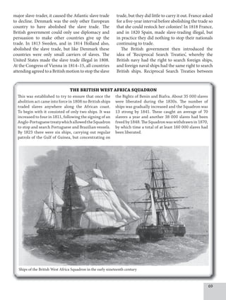 69
major slave-trader, it caused the Atlantic slave trade
to decline. Denmark was the only other European
country to have abolished the slave trade. The
British government could only use diplomacy and
persuasion to make other countries give up the
trade. In 1813 Sweden, and in 1814 Holland also,
abolished the slave trade, but like Denmark these
countries were only small carriers of slaves. The
United States made the slave trade illegal in 1808.
At the Congress of Vienna in 1814–15, all countries
attending agreed to a British motion to stop the slave
trade, but they did little to carry it out. France asked
for a five-year interval before abolishing the trade so
that she could restock her colonies! In 1818 France,
and in 1820 Spain, made slave-trading illegal, but
in practice they did nothing to stop their nationals
continuing to trade.
The British government then introduced the
idea of ‘Reciprocal Search Treaties’, whereby the
British navy had the right to search foreign ships,
and foreign naval ships had the same right to search
British ships. Reciprocal Search Treaties between
THE BRITISH WEST AFRICA SQUADRON
This was established to try to ensure that once the
abolition act came into force in 1808 no British ships
traded slaves anywhere along the African coast.
To begin with it consisted of only two ships. It was
increased to four in 1811, following the signing of an
Anglo-PortuguesetreatywhichallowedtheSquadron
to stop and search Portuguese and Brazilian vessels.
By 1823 there were six ships, carrying out regular
patrols of the Gulf of Guinea, but concentrating on
the Bights of Benin and Biafra. About 35 000 slaves
were liberated during the 1830s. The number of
ships was gradually increased and the Squadron was
13 strong by 1841. These caught an average of 70
slavers a year and another 38 000 slaves had been
freed by 1848. The Squadron was withdrawn in 1870,
by which time a total of at least 160 000 slaves had
been liberated.
Ships of the British West Africa Squadron in the early nineteenth century
 