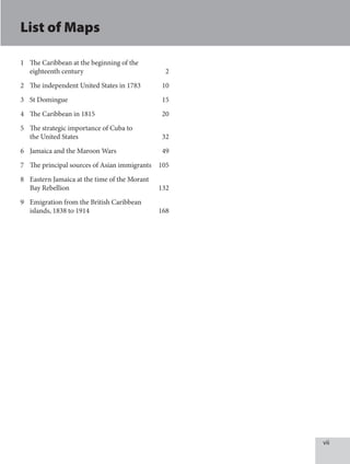 vii
List of Maps
1 The Caribbean at the beginning of the
eighteenth century 2
2 The independent United States in 1783 10
3 St Domingue 15
4 The Caribbean in 1815 20
5 The strategic importance of Cuba to
the United States 32
6 Jamaica and the Maroon Wars 49
7 The principal sources of Asian immigrants 105
8 Eastern Jamaica at the time of the Morant
Bay Rebellion 132
9 Emigration from the British Caribbean
islands, 1838 to 1914 168
 