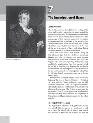 72
TheEmancipationofSlaves
Amelioration
The abolitionists had thought that the ending of the
slave trade would ensure that the slaves already in
the West Indies would receive better treatment from
their owners. This turned out not to be the case. The
psychology of the planters seemed to be exactly
the opposite of that postulated by the abolitionists.
Many worked their slaves much harder, and looked
after them less well, than ever before. In fact, some
of the worst treatment of slaves took place during
the last few decades before emancipation.
After the slave trade had ended, many of
the Clapham Sect left the abolition movement
because they did not support the move towards
emancipation. Those who remained were reluctant
to press for it immediately, feeling that the next step
ought to be amelioration. This view was supported
by the West India Interest, hoping that the better
treatment of slaves would persuade the abolitionists
to end their demands for emancipation altogether.
By 1815 the British government, too, was in favour
of this policy.
In the British West Indies there was a distinction
between the new or Crown Colonies – Trinidad,
St Lucia and the Guiana colonies – and the old
colonies, sometimes called the ‘Legislative islands’
of Barbados, Jamaica and the Leewards, which were
almost self-governing. The British government, by
Orders-in-Council, could pass slave amelioration
measures for the Crown Colonies, but only the local
legislatures could pass such measures for the other
islands.
The Registration of Slaves
The Registration of Slaves or Registry Bill, which
was intended to stop excessive punishment as well
as prevent the illegal sale of slaves, was passed
for Trinidad in 1812 and for St Lucia in 1814. In
Thomas Fowell Buxton
 