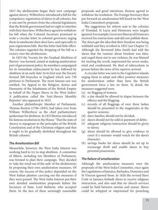 73
1815 the abolitionists began their new campaign
against slavery. Wilberforce introduced a bill for the
compulsory registration of slaves in all colonies, but
it was met by protests from the colonial legislatures
that the British government had no right to interfere
withtheirslavelaws.Wilberforceagreedtowithdraw
his bill when the Colonial Secretary promised to
write a circular letter to colonial governors urging
them to ameliorate their slave laws, and especially to
pass registration bills. But this letter had little effect.
The colonies regarded the dropping of the bill as a
victory over the abolitionists.
In 1823 the ‘Society for the Gradual Abolition of
Slavery’ was formed, aimed at making amelioration
part of government policy. Its members campaigned
for its immediate enforcement by law, followed by
abolition ‘at an early date’. In its first year the Society
formed 200 branches in England which sent 750
petitions to Parliament. The most famous one was
entitled, ‘An Appeal to the Religion, Justice and
Humanity of the Inhabitants of the British Empire
in behalf of the Negro Slaves in the West Indies’.
A publication called the ‘Anti-Slavery Monthly
Reporter’ also appeared in 1823.
Another philanthropic Member of Parliament,
Thomas Buxton (1786–1845), had taken over from
William Wilberforce as the chief parliamentary
spokesman for abolition. In 1823 Buxton introduced
his famous resolution in the House: ‘That the state of
slavery is repugnant to the principles of the British
Constitution and of the Christian religion and that
it ought to be gradually abolished throughout the
British colonies.’
The Amelioration Bill
Meanwhile, however, the West India Interest was
working hard to try to stop abolition. A committee
of fifteen, including ten Members of Parliament,
was formed to plan their campaign. They decided
to ‘take the wind out of the sails’ of the abolitionists
by proposing their own amelioration measures. Of
course, the success of this policy depended on the
West Indian planters carrying out the measures if
they were passed. The West India Interest put their
own detailed amelioration proposals before the
Secretary of State, Lord Bathurst, who accepted
them. In the face of these seemingly reasonable
proposals and good intentions, Buxton agreed to
withdraw his resolution. The Foreign Secretary then
put forward an amelioration bill based on the West
India Committee’s proposals.
The suggestions for reform sent to the colonies
of Trinidad, St Lucia and Demerara were largely
ignored.Forexample,GovernorMurrayofDemerara
received his instructions and did not publish them.
The slaves got the idea that their freedom was being
withheld and they revolted in 1823 (see Chapter 5).
Although the Reverend John Smith had told the
slaves that the rumour about freedom was false,
and urged them not to use violence, he was blamed
for inciting the revolt, imprisoned for seven weeks,
tried and condemned. He died of tuberculosis in
prison before the news of his reprieve arrived.
A circular letter was sent to the Legislative islands
urging them to adopt and effect positive measures
for amelioration rather than have the British
government force a law on them. In detail, the
measures suggested were:
(a) no flogging of women;
(b) a day should be allowed to elapse between the
offence and the flogging;
(c) records of all floggings of over three lashes
should be presented to the magistrates at the
quarter sessions;
(d) slave families should not be divided;
(e) slaves should not be sold in payment of debts;
(f) adequate religious instruction should be given
to slaves;
(g) slaves should be allowed to give evidence in
court if a minister would vouch for the slave’s
character;
(h) savings banks for slaves should be set up to
encourage thrift and enable slaves to buy
personal possessions.
The failure of amelioration
Although the amelioration measures were the
proposals of the West India Committee, once again
theLegislaturesofJamaica,Barbados,Dominicaand
St Vincent ignored them. In 1826 the revised Slave
Code in Jamaica forbade slaves to receive religious
instruction, and also said that no church services
could be held between sunrise and sunset. Slaves
could be whipped or imprisoned for preaching
 