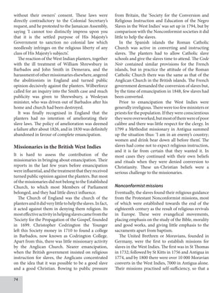 74
without their owners’ consent. These laws were
directly contradictory to the Colonial Secretary’s
request, and he protested to the Jamaican Assembly,
saying ‘I cannot too distinctly impress upon you
that it is the settled purpose of His Majesty’s
Government to sanction no colonial law which
needlessly infringes on the religious liberty of any
class of His Majesty’s subjects’.
The reaction of the West Indian planters, together
with the ill treatment of William Shrewsbury in
Barbados and John Smith in Demerara, and the
harassmentofothermissionarieselsewhere,angered
the abolitionists in England and turned public
opinion decisively against the planters. Wilberforce
called for an inquiry into the Smith case and much
publicity was given to Shrewsbury, a Wesleyan
minister, who was driven out of Barbados after his
home and church had been destroyed.
It was finally recognised in England that the
planters had no intention of ameliorating their
slave laws. The policy of amelioration was deemed
a failure after about 1826, and in 1830 was definitely
abandoned in favour of complete emancipation.
Missionaries in the British West Indies
It is hard to assess the contribution of the
missionaries in bringing about emancipation. Their
reports in the last few years before emancipation
wereinfluential,andthetreatmentthattheyreceived
turned public opinion against the planters. But most
of the missionaries did not belong to the Established
Church, to which most Members of Parliament
belonged, and they had little direct influence.
The Church of England was the church of the
plantersanditdidverylittletohelptheslaves.Infact,
it acted against them in denying them religion. Its
mosteffectiveactivityinhelpingslavescamefromthe
‘Society for the Propagation of the Gospel’, founded
in 1699. Christopher Codrington the Younger
left this Society money in 1710 to found a college
in Barbados, now known as Codrington College.
Apart from this, there was little missionary activity
by the Anglican Church. Nearer emancipation,
when the British government insisted on religious
instruction for slaves, the Anglicans concentrated
on the idea that it was possible to be a good slave
and a good Christian. Bowing to public pressure
from Britain, the ‘Society for the Conversion and
Religious Instruction and Education of the Negro
Slaves in the West Indies’ was set up in 1794, but by
comparison with the Nonconformist societies it did
little to help the slaves.
In the Spanish islands the Roman Catholic
Church was active in converting and instructing
slaves. The planters had to allow Catholic slave
schools and give the slaves time to attend. The Code
Noir contained similar provisions for the French
islands, but in practice the attitude of the Roman
Catholic Church there was the same as that of the
Anglican Church in the British islands. The French
government demanded the conversion of slaves but,
by the time of emancipation in 1848, few slaves had
been converted.
Prior to emancipation the West Indies were
generally irreligious. There were too few ministers or
priests for the population. If they were conscientious
theywereoverworked,butmostofthemwereofpoor
calibre and there was little respect for the clergy. In
1799 a Methodist missionary in Antigua summed
up the situation thus: ‘I am in an enemy’s country;
women and drink bear down all before them’. The
slaves had come not to expect religious instruction,
and it is far from certain that they wanted it. In
most cases they continued with their own beliefs
and rituals when they were denied conversion to
Christianity. These un-Christian beliefs were a
serious challenge to the missionaries.
Nonconformist missions
Eventually, the slaves found their religious guidance
from the Protestant Nonconformist missions, most
of which were established towards the end of the
eighteenth century as the result of religious revivals
in Europe. These were evangelical movements,
placing emphasis on the study of the Bible, morality
and good works, and giving little emphasis to the
sacraments apart from baptism.
The United Brethren or Moravians, founded in
Germany, were the first to establish missions for
slaves in the West Indies. The first was in St Thomas
in 1732; followed by St Kitts in 1756 and Antigua in
1774, and by 1800 there were over 10 000 Moravian
converts in the West Indies, 7000 in Antigua alone.
Their missions practised self-sufficiency, so that a
 