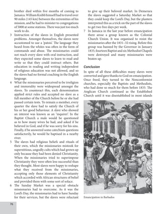 76
brother died within five months of coming to
Jamaica.WilliamKnibbhimselfhadtotravelover
90 miles (145 km) between the extremities of his
mission, and he had to minister to congregations
of 5000 at some stations. There was just too much
work to do.
3 Instruction of the slaves in English presented
problems. Amongst themselves, the slaves were
accustomed to use a ‘patois’. The language they
heard from the whites was often in the form of
commands and abuse. The missionaries could
not reach every slave with oral instruction, and
they expected some slaves to learn to read and
write so that they could instruct others. But
education in reading and writing independent
of religious education was not allowed, and so
the slaves had no formal coaching in the English
language.
4 What the missionaries perceived to be irreligion
and immorality were widespread amongst the
slaves. To counteract this, each denomination
applied strict rules and accepted no slave as a
full member of the Church before he or she had
passed certain tests. To remain a member, every
quarter the slave had to satisfy the Church of
his or her good behaviour. A slave who showed
an interest was known as an ‘inquirer’. In the
Baptist Church a male would be questioned
as to how many wives he had, and asked if he
believed in God, and if he was sorry for his sins.
Finally, if he answered some catechism questions
satisfactorily, he would be baptised in a nearby
river.
5 The slaves had religious beliefs and rituals of
their own, which the missionaries mistook for
superstitious, ungodly cults which had grown up
only because they had been denied Christianity.
When the missionaries tried to superimpose
Christianity they were often less successful than
they thought. Most slaves were happy to reshape
what they received from the missionaries,
accepting only those elements of Christianity
which accorded with African structures of belief
and provided them with some sort of solace.
6 The Sunday Market was a special obstacle
missionaries had to overcome. As it was the
Lord’s Day, the missionaries had to have Sunday
for their services, but the slaves were reluctant
to give up their beloved market. In Demerara
the slaves suggested a Saturday Market so that
they could keep the Lord’s Day, but the planters
interpreted this as a trick on the part of the slaves
to get two free days per week.
7 In Jamaica in the last year before emancipation
there arose a group known as the Colonial
Church Union. It was organised to resist the
missionaries after the 1831–32 rising. Before this
group was banned by the Governor in January
1833, fourteen Baptist and six Methodist Chapels
were destroyed and many missionaries were
beaten up.
Conclusion
In spite of all these difficulties many slaves were
converted and gave thanks to God on emancipation.
Once freed, they turned to the Nonconformist
churches, especially the Baptists and Methodists,
who had done so much for them before 1833. The
Anglican Church continued as the Established
Church until it was disestablished in most islands
Emancipation in Barbados
 