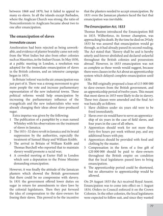 77
between 1868 and 1870, but it failed to appeal to
many ex-slaves. In all the islands except Barbados,
where the Anglican Church was strong, the ratio of
Nonconformists to Anglicans became about two to
one after emancipation.
The emancipation of slaves
Immediate causes
Amelioration had been rejected as being unwork-
able, and evidence of planter brutality came not only
from the West Indies but also from other colonies
such as Mauritius, in the Indian Ocean. In May 1830,
at a public meeting in London, a resolution was
adopted for the immediate emancipation of slaves
in the British colonies, and an intensive campaign
began in 1831.
InBritain‘reform’wasintheair;emancipationwas
just part of it. There was a strong movement to give
more people the vote and increase parliamentary
representation of the new industrial towns. These
political reforms would help emancipation by
increasing the parliamentary influence of the
evangelicals and the new industrialists who were
already changing their ideas about slave-produced
sugar.
Extra impetus was given by the following:
1 The publication of a pamphlet by a man named
Whiteley with his observations on the treatment
of slaves in Jamaica;
2 The 1831–32 slave revolt in Jamaica and its brutal
suppression by the authorities, especially the
treatment of Samuel Sharp and William Knibb;
3 The arrival in Britain of William Knibb and
Thomas Burchell who reported that to maintain
slavery would promote a racial war;
4 A crowded meeting at Exeter Hall in London
which sent a deputation to the Prime Minister
demanding emancipation.
However, it was finally the attitude of the Jamaican
planters which showed the British government
that there could be no compromise with slavery.
In 1831 the government offered lower duties on
sugar in return for amendments to slave laws by
the colonial legislatures. Then they put forward
the idea of compensation to the slave-owners for
freeing their slaves. This proved to be the incentive
that the planters needed to accept emancipation. By
1831 even the Jamaican planters faced the fact that
emancipation was inevitable.
The Emancipation Act, 1833
Thomas Buxton introduced the Emancipation Bill
in 1833. Wilberforce, its former champion, was
approaching his death. By the time he died on 29 July
1833 he was assured that emancipation would go
through, as it had already passed its second reading.
The Act stated that: ‘Slavery shall be and is hereby
utterly and forever abolished and declared unlawful
throughout the British colonies and possessions
abroad’. However, in 1833 emancipation was not
as complete as these words would suggest, because
therewereclausesintheActaboutanapprenticeship
system which delayed complete emancipation until
1838.
The Bill originally proposed a loan of £15 000 000
to slave-owners from the British government, and
an apprenticeship period of twelve years. This meant
that most slaves in 1833 were likely to die in slavery.
These two clauses were amended and the final Act
was basically as follows:
1 Slave children under six years old were to be
freed immediately.
2 Slaves over six would have to serve an apprentice-
ship of six years in the case of field slaves, and
four years in the case of all others.
3 Apprentices should work for not more than
forty-five hours per week without pay, and any
additional hours with pay.
4 Apprentices should be provided with food and
clothing by the master.
5 Compensation in the form of a free gift of
£20  000  000 should be paid to slave-owners
throughout the British empire on condition
that the local legislatures passed laws to bring
emancipation.
6 The apprenticeship period could be shortened,
but no alternative to apprenticeship would be
allowed.
On 29 August 1833 the Act received Royal Assent.
Emancipation was to come into effect on 1 August
1834. Orders-in-Council enforced it on the Crown
Colonies. In the other colonies, the local legislatures
were expected to follow suit, and since they wanted
 