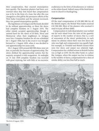 78
their compensation, they enacted emancipation
laws quickly. The Jamaican planters had been very
worried when they first heard that compensation
was to be in the form of a loan, but after this was
changed to a free gift by the persuasive efforts of the
West India Committee and the amount increased,
they, too, passed emancipation quickly.
The legislatures of Antigua and Bermuda decided
to do without apprenticeship, so there the slaves
had complete freedom on 1 August 1834. The
other islands accepted apprenticeship, though it
seemed hard for the slaves of St Kitts, Nevis and
Montserrat when their neighbours in Antigua
were free. Complete freedom for all was scheduled
for 1 August 1840, but in the event it was brought
forward to 1 August 1838, when it was decided to
end apprenticeship two years early.
On 1 August 1834 around 668 000 slaves were set
free, or partially free because of apprenticeship. The
slaves disliked the apprenticeship system, but the
majority accepted it with resignation. At midnight
on 31 July 1838 complete freedom was received
with great rejoicing, but with little or no excessive
exuberance in the form of drunkenness or violence
as the whites feared. Indeed, many of the freed slaves
went to church in thanksgiving.
Compensation
Of the total compensation of £20 000 000 for all
the British empire, the British West Indies received
£16 500 000. Most of the planters who received it
used it to pay off their debts.
Compensation to individual planters was worked
out for each island from the ratio of the quantity
of exports to the number of slaves; that is, a sort
of assessment of the slaves’ productivity in each
island. In colonies where there were few slaves the
ratio was high and compensation was equally high.
For example, in Trinidad and British Guiana there
were few slaves and output was relatively high.
Compensation for a skilled artisan in British Guiana
was as high as £230. On the other hand, in a place
like Antigua, where the output was low in relation
to the number of slaves, compensation for a slave of
similar ability was less than half as much.
The first of August, 1834
 