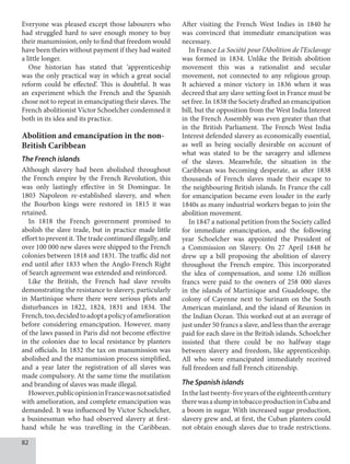 82
Everyone was pleased except those labourers who
had struggled hard to save enough money to buy
their manumission, only to find that freedom would
have been theirs without payment if they had waited
a little longer.
One historian has stated that ‘apprenticeship
was the only practical way in which a great social
reform could be effected’. This is doubtful. It was
an experiment which the French and the Spanish
chose not to repeat in emancipating their slaves. The
French abolitionist Victor Schoelcher condemned it
both in its idea and its practice.
Abolition and emancipation in the non-
British Caribbean
The French islands
Although slavery had been abolished throughout
the French empire by the French Revolution, this
was only lastingly effective in St Domingue. In
1803 Napoleon re-established slavery, and when
the Bourbon kings were restored in 1815 it was
retained.
In 1818 the French government promised to
abolish the slave trade, but in practice made little
effort to prevent it. The trade continued illegally, and
over 100 000 new slaves were shipped to the French
colonies between 1818 and 1831. The traffic did not
end until after 1833 when the Anglo-French Right
of Search agreement was extended and reinforced.
Like the British, the French had slave revolts
demonstrating the resistance to slavery, particularly
in Martinique where there were serious plots and
disturbances in 1822, 1824, 1831 and 1834. The
French,too,decidedtoadoptapolicyofamelioration
before considering emancipation. However, many
of the laws passed in Paris did not become effective
in the colonies due to local resistance by planters
and officials. In 1832 the tax on manumission was
abolished and the manumission process simplified,
and a year later the registration of all slaves was
made compulsory. At the same time the mutilation
and branding of slaves was made illegal.
However,publicopinioninFrancewasnotsatisfied
with amelioration, and complete emancipation was
demanded. It was influenced by Victor Schoelcher,
a businessman who had observed slavery at first-
hand while he was travelling in the Caribbean.
After visiting the French West Indies in 1840 he
was convinced that immediate emancipation was
necessary.
In France La Société pour l’Abolition de l’Esclavage
was formed in 1834. Unlike the British abolition
movement this was a rationalist and secular
movement, not connected to any religious group.
It achieved a minor victory in 1836 when it was
decreed that any slave setting foot in France must be
set free. In 1838 the Society drafted an emancipation
bill, but the opposition from the West India Interest
in the French Assembly was even greater than that
in the British Parliament. The French West India
Interest defended slavery as economically essential,
as well as being socially desirable on account of
what was stated to be the savagery and idleness
of the slaves. Meanwhile, the situation in the
Caribbean was becoming desperate, as after 1838
thousands of French slaves made their escape to
the neighbouring British islands. In France the call
for emancipation became even louder in the early
1840s as many industrial workers began to join the
abolition movement.
In 1847 a national petition from the Society called
for immediate emancipation, and the following
year Schoelcher was appointed the President of
a Commission on Slavery. On 27 April 1848 he
drew up a bill proposing the abolition of slavery
throughout the French empire. This incorporated
the idea of compensation, and some 126 million
francs were paid to the owners of 258 000 slaves
in the islands of Martinique and Guadeloupe, the
colony of Cayenne next to Surinam on the South
American mainland, and the island of Reunion in
the Indian Ocean. This worked out at an average of
just under 50 francs a slave, and less than the average
paid for each slave in the British islands. Schoelcher
insisted that there could be no halfway stage
between slavery and freedom, like apprenticeship.
All who were emancipated immediately received
full freedom and full French citizenship.
The Spanish islands
Inthelasttwenty-fiveyearsoftheeighteenthcentury
therewasaslumpintobaccoproductioninCubaand
a boom in sugar. With increased sugar production,
slavery grew and, at first, the Cuban planters could
not obtain enough slaves due to trade restrictions.
 