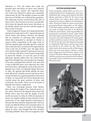 83
Therefore, in 1791, the Cuban slave trade was
declared open and duties on slaves were reduced.
Traders from any country who imported slaves
into Cuba were allowed to export any commodity
without duty. By 1817 the number of slaves in Cuba
had risen to 224 000, over a third of the population.
The authorities became worried about the ratio of
slave to free. They became even more worried after
1834 when the Spanish slaves knew that blacks in
the British islands were now free and the danger of
slave revolts increased.
AttheCongressofVienna,1815,Spainpromisedto
stop the slave trade and, in 1817, signed a Reciprocal
Search Treaty with Britain. However, the Spanish
had no intention of enforcing these measures,
which they interpreted as attempts by Britain to
remove Cuban competition in the sugar trade. In
1820 the Spanish again formally agreed to stop the
slave trade, but slaves continued to be imported into
Cuba, at the rate of 10 000 a year. The ships which
wereusedbyAnglo-SpanishCommissionCourtsset
up in Havana and Sierra Leone found it impossible
to patrol the Atlantic, or even the coast of Cuba
effectively. Spanish traders flew the United States’
flag if they thought they were going to be searched.
It has been estimated that between 1811 and 1870
a total of 606 000 slaves were imported into Cuba
and Puerto Rico, although for most of this time the
Spanish slave trade was officially illegal! However,
in 1865, the Spanish did finally abolish the slave
trade effectively. Outside pressure had always been
strong, but there was a growing abolition movement
in Spain. In Cuba itself, the Creole Spaniards were
worried about the great numbers of slaves and
wanted the slave trade, which was in the hands of
Spanish-born traders, suppressed.
There was increasing pressure from Britain,
then nearing the height of her imperial power, to
free slaves. Moreover, the Spanish slaves knew the
British slaves were free and the danger of slave
revolts increased. In Cuba, by 1840, the majority of
slaves were legally entitled to their freedom if they
could prove to the Anglo-Spanish Commission at
Havana that they had been imported after 1820, but
as this was difficult all but a few remained slaves. In
1843 there was a series of revolts in the Matanzas
region by slaves who thought that their freedom
was being withheld. They were encouraged by some
VICTOR SCHOELCHER
Victor Schoelcher (1804–1893) was born to a
wealthyfamilyinParis.Hebeganhiscareerasan
abolitionist afer a long visit he made to the USA,
Mexico and Cuba in 1829–30. He wrote many
critical books and articles about slavery and
formed La Société pour l’Abolition de l’Esclavage in
1834. During the 1840s he spent several years
gaining first-hand information on the subject
in the West Indies and West Africa. In 1848 he
was made an Under-Secretary in the Ministry
of Marine and Colonies, with responsibility for
drafting the emancipation decree under which
the French slaves were freed later in the year. He
went into exile after Napoleon III seized power
in 1851 and did not return to France until 1870.
In 1871 he was elected to the National Assembly
as a deputy for Martinique, and four years later
was elected to the senate for life. After his
death, much of his estate was left to Martinique,
where his name now adorns a library, a school
and a village near Fort-de-France. There is also
a Victor Schoelcher Museum in Guadeloupe. In
1949 his remains were interred in the Panthéon,
the temple in Paris which honours the country’s
illustrious dead.
Victor Schoelcher
 