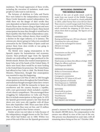84
mulattoes. The brutal suppression of these revolts,
including the execution of mulattoes, made more
people in Cuba want to end slavery.
The fortunes of abolition in Cuba and Puerto
Rico were linked to the independence movement.
Many Creole Spaniards wanted independence, but
while there was the danger of slave revolts they
were dependent on Spain for protection. Cuban and
Puerto Rican slave-owners clung to Spain and were
despisedforthisbytheliberalsinSpain.Manyfeared
emancipation because they thought it would lead to
black republics like Haiti when independence came.
Others feared that, without slavery, there would be
a decline in the sugar industry, as in Jamaica. The
extreme pro-slavery group in Cuba even considered
annexation by the United States if Spain could not
protect them from slave revolts or was going to
bring emancipation.
The British were urging emancipation in the
Spanish empire for humanitarian and economic
reasons. Slave-produced sugar from the Spanish
islands was underselling the sugar produced in the
British islands. Britain also wanted emancipation to
keep Cuba out of the hands of the United States. If
slaves were freed, there would be no more looking
to the United States for protection. The United States
had offered to buy Cuba in 1848. The British Prime
Minister, Palmerston, thought that emancipation
was essential to stop this happening.
The American Civil War of 1861 to 1865 brought
emancipationtoslavesthroughouttheUnitedStates,
andendedanythoughtamongstCubanslave-owners
of annexation. In 1868 the monarchy in Spain was
overthrown and the country became a republic,
with a new government which included a number
of anti-slavery sympathisers. This encouraged those
struggling for independence in Cuba and Puerto
Rico to include emancipation in their goals. In 1870
the Spanish government passed a law that freed all
slaves over sixty years old, together with all those
born after September 1868. Three years later all the
slaves in Puerto Rico were set free, and 35 million
pesetas were paid to their former owners.
Similar action was not taken in Cuba because of
the independence struggle known as the Ten Years’
War which had broken out in 1868. Within two
years of the end of this war the Spanish government
passed a measure for the gradual emancipation of
the island’s 200 000 slaves. No compensation to the
owners was offered in view of the cost of the war.
This process was abandoned six years later, with all
remaining slaves being set free on 7 October 1886.
AN ILLEGAL CROSSING OF
THE MIDDLE PASSAGE
Details of the sort of profit which could be
made from one transit of the Middle Passage
after 1807 are to be found in a book published
in 1854, called Twenty Years of an African Slaver.
Twenty Years of an African Slaver.
Twenty Years of an African Slaver
They concern a round voyage made from Havana
to a port in what is now the Republic of Guinea,
which involved the shipping of 220 slaves, of
whom three died on passage. The figures are in
US dollars.
EXPENSES OUT
Buying and fitting out a 90-ton schooner 6200
Provisions for crew and slaves 1115
Cargo (to be exchanged for slaves) 10900
Advance on wages 1340
Hush money 200
19755
Commission on this at 5% 987
Total Expenses OUT 20742
EXPENSES BACK
Head money on slaves (for officers of ship) 3492
Wages for officers and crew 2938
Total Expenses BACK 6430
EXPENSES IN HAVANA
Bribes to Government officers 1736
Factor’s commission 5565
Consignee’s commission 3873
Clothing for 217 slaves at $2 each 434
Extra expenses of all kinds 1200
Total Expenses in HAVANA 12808
TOTAL OF ALL EXPENSES 39980
RETURNS
Vessel sold at auction 3950
Proceeds of 217 slaves 77469
Total Returns 81419
Total Expenses 39980
NET PROFIT ON VOYAGE $ 41439
 