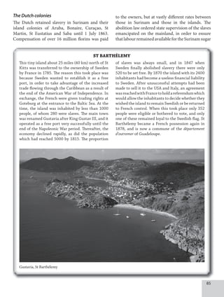 85
The Dutch colonies
The Dutch retained slavery in Surinam and their
island colonies of Aruba, Bonaire, Curaçao, St
Martin, St Eustatius and Saba until 1 July 1863.
Compensation of over 16 million florins was paid
to the owners, but at vastly different rates between
those in Surinam and those in the islands. The
abolition law ordered state supervision of the slaves
emancipated on the mainland, in order to ensure
that labour remained available for the Surinam sugar
ST BARTHÉLEMY
Gustavia, St Barthélemy
This tiny island about 25 miles (40 km) north of St
Kitts was transferred to the ownership of Sweden
by France in 1785. The reason this took place was
because Sweden wanted to establish it as a free
port, in order to take advantage of the increased
trade flowing through the Caribbean as a result of
the end of the American War of Independence. In
exchange, the French were given trading rights at
Goteburg at the entrance to the Baltic Sea. At the
time, the island was inhabited by less than 1000
people, of whom 280 were slaves. The main town
was renamed Gustavia after King Gustav III, and it
operated as a free port very successfully until the
end of the Napoleonic War period. Thereafter, the
economy declined rapidly, as did the population
which had reached 5000 by 1815. The proportion
of slaves was always small, and in 1847 when
Sweden finally abolished slavery there were only
520 to be set free. By 1870 the island with its 2400
inhabitants had become a useless financial liability
to Sweden. After unsuccessful attempts had been
made to sell it to the USA and Italy, an agreement
wasreachedwithFrancetoholdareferendumwhich
would allow the inhabitants to decide whether they
wished the island to remain Swedish or be returned
to French control. When this took place only 352
people were eligible or bothered to vote, and only
one of these remained loyal to the Swedish flag. St
Barthélemy became a French possession again in
1878, and is now a commune of the département
d’outremer of Guadeloupe.
 