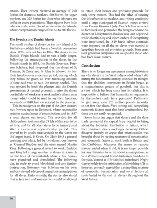 86
estates. Their owners received an average of 700
florins for domestic workers, 500 florins for sugar
workers, and 325 florins for those who laboured on
coffee or cocoa plantations. These figures bore little
relation to the value placed on slaves in the islands,
where compensation ranged from 50 to 500 florins.
The Swedish and Danish islands
The small number of slaves on the tiny island of St
Barthélemy, which had been a Swedish possession
since 1785, were set free in 1846. The slaves in the
Danish Virgin Islands had to wait a little longer.
Following the emancipation of the slaves in the
British islands in 1834, the Danish Governor, Peter
von Scholten, had proposed that the slaves of St
Thomas, St Croix and St John be allowed to buy
their freedom over a six-year period, during which
they would be given an ever-increasing amount
of time each year to earn the money needed. This
was rejected by both the planters and the Danish
government. A second proposal, to give the slaves
one full day off work every week and to let them earn
money which could be used to buy their freedom,
was made in 1840, but was rejected by the planters.
This intransigence on the part of the slave-owners
was frowned upon in Denmark, where responsible
opinion was in favour of emancipation, and in 1847
a royal decree was issued. This provided for all
children born to slaves after 28 July of that year to be
set free, and for all other slaves to be emancipated
after a twelve-year apprenticeship period. This
proved to be totally unacceptable to the slaves on
the largest island, St Croix. On 2 July 1848 a general
uprising took place, led by two slaves, one known
as ‘General’ Buddoe and the other named Martin
King. Following a general refusal to work, Buddoe
and King led a large number of slaves in a march
on the town of Frederiksted, where a few houses
were plundered and demolished. The following
day, in order to avoid bloodshed and any further
destruction, Governor van Scholten on his own
authorityissuedadecreeofimmediateemancipation
for all slaves. Unfortunately, the decree also stated
that as free men and women they would be allowed
to retain their houses and provision grounds for
only three months. This had the effect of causing
the disturbances to escalate, and rioting continued
until a large contingent of Spanish troops arrived
from Puerto Rico on 8 July. Van Scholten returned
to Denmark and persuaded the King to endorse his
decree on 22 September. Buddoe was then deported,
while Martin King and other leaders of the uprising
were imprisoned. In 1849 harsh labour contracts
were imposed on all the ex-slaves who wanted to
keep their houses and provision grounds. Four years
later generous compensation was paid to those who
had been slave-owners.
Conclusion
There is no longer any agreement among historians
on why slavery in the West Indies ended when it did
during the nineteenth century. It used to be thought
that the abolition movement in Britain began as
a magnanimous gesture of goodwill, but this is
a view which has long since lost its validity. It is
impossible to believe that humanitarian arguments
by themselves could have persuaded Parliament
to give away some £20 million pounds in order
to set free the slaves. Very strong and compelling
economic factors must also have been involved, but
these are not easily recognised.
Some historians argue that slavery and the slave
trade generated the capital base needed to bring
about the Industrial Revolution in Britain, which
then rendered slavery no longer necessary. Others
disagree entirely, or argue that emancipation was
brought about by varying mixtures of humanitarian
and economic factors at work both in Britain and
the Caribbean. Whatever the reason or reasons
slavery ended when it did, it is no longer possible
for any historian to write about emancipation, as
Eric Williams argued British historians had done in
the past, ‘almost as if Britain had introduced Negro
slaverysolelyforthesatisfactionofabolishingit.’Itis,
however, generally agreed that a compelling mixture
of economic, humanitarian and social factors all
contributed to the end of slavery throughout the
West Indies.
 