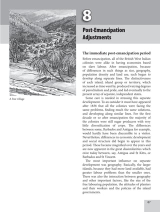 87
Post-Emancipation
Adjustments
The immediate post-emancipation period
Before emancipation, all of the British West Indian
colonies were alike in having economies based
on slave labour. After emancipation, because
of differences in such things as size, geography,
population density and land use, each began to
develop along separate lines. The distinctiveness
of each island, island group or territory, which
increased as time went by, produced varying degrees
of parochialism and pride, and led eventually to the
present array of separate, independent states.
Some care is needed in stressing this separate
development. To an outsider it must have appeared
after 1838 that all the colonies were facing the
same problems, finding much the same solutions,
and developing along similar lines. For the first
decade or so after emancipation the majority of
the colonies were still sugar producers with very
little diversification of crops. The differences
between some, Barbados and Antigua for example,
would hardly have been discernible to a visitor.
Nevertheless, differences in economic development
and social structure did begin to appear in this
period. These became magnified over the years and
are now apparent in the great dissimilarities which
exist today between, say, Antigua and St Kitts, or
Barbados and St Vincent.
The most important influence on separate
development was geography. Basically, the larger
islands, because they had more land available, had
greater labour problems than the smaller ones.
There was also the interaction between geography
and other important factors, like the size of the
free labouring population, the attitudes of planters
and their workers and the policies of the island
governments.
A free village
 