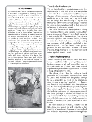 89
The attitude of the labourers
Thefirstthoughtoftheex-plantationslaves,nowfree
labourers, was to turn their backs on plantation life
completely. At the same time they had to recognise
that care of those members of their families who
could not work, the young, old or incurably sick,
was no longer the responsibility of anyone but
themselves. If they were to avoid having to continue
to work on the plantation, land of their own for
subsistence farming was a necessity.
The desire for education, although not so strong
or pressing as that for land, was also present. Many
parents were aware of its importance, but few were in
a position to be able to forgo the wages that children
of school age could earn. The few schools, teaching
no more than the very basics of reading, writing
and numeracy, which had been established by the
Nonconformist Churches before emancipation,
provided all the educational facilities that were
available. The percentage of the children who could
attend regularly was very small.
The attitude of the planters
Almost universally the planters feared that they
would be faced with no labour force, or be ruined by
having to pay excessively high wages. Many gave up
their plantations before 1838. Those who remained
urged their legislatures to adopt measures to ensure
a cheap, adequate labour force.
The planters knew that the workforce hated
plantation labour and would try at all costs to avoid
it. Only a few planters were enlightened enough
to try to make life and work on the plantations
attractive and rewarding enough for free labour,
and they faced very high labour costs. Most planters
saw the availability of land as the greatest danger to
their labour supply. One Jamaican planter said, ‘If
the lands in the interior get into the possession of
the Negro, goodbye to lowland cultivation and to
any cultivation.’ But their pleas to the government
met with little success and the blacks managed to
get land in some way; the planters just made it more
difficult.
In some islands like Antigua, Barbados and St
Kitts, there was almost no land available, so the
question of stopping the labourers acquiring land
was irrelevant. Nevertheless, in Barbados the planter
HUCKSTERING
The presence of the female street vendors known
as hucksters or higglers had probably become
a recognised feature of West Indian town life
before the end of the seventeenth century. In
traditional African societies women had always
made a major contribution to food production,
andinWestAfricaparticularlytheyhadachieved
a high degree of economic independence from
menthroughthedevelopmentoftheirmarketing
activities. Female slaves brought these skills
with them to the Caribbean, where they not only
often formed the majority of the field workers,
but always predominated in the activities of
the Sunday markets. In such a market, most
individuals were content to merely sell their
own produce. But there would always be others,
inevitably urban slaves with more free time,
ready to sell the crop surplus of other slaves, or
to trade in other products. Restrictions on what
could be bought and sold, and more importantly
on when and where trading could take place,
ended with emancipation in 1834. From then
on for many women, both town and country
dwellers, the life of an itinerant vendor – a
huckster – became a very acceptable alternative
to that of a plantation worker.
Market traders
 