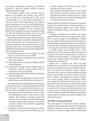 90
government considered destroying all provision
grounds, so that the workers would be entirely
dependent on their wages.
In the larger colonies such as British Guiana,
Jamaica and Trinidad, the planters also tried to
stop the labourers acquiring land. They tried,
unsuccessfully, to get the British government to
ban the sale of Crown Land to blacks. They tried to
preventsquattingonCrownLandandimposedheavy
fines for doing so. For example, in British Guiana,
squatting was punishable by three months hard
labour. They imposed heavy taxes on land and would
not allow the breaking up of large estates into small
parcels. All territories insisted on cash sales only.
Nevertheless, blacks did acquire land. In Jamaica,
by 1860, nearly 40 per cent of the cultivable land was
in the hands of blacks. In St Vincent, by 1857, some
1200 acres (485 ha) were owned by blacks. Even in
Barbados where there was almost no available land,
3500 blacks had managed to buy estate land by 1859.
They succeeded because:
(a) the British government was willing, here and
there, to make Crown Land available;
(b) there were always some planters who would sell
their land to blacks;
(c) squatting became an accepted, if illegal, method
of acquiring land;
(d) cooperation amongst blacks enabled them to
pool their resources and buy whole estates if
small parcels were not available;
(e) the missions bought land if individuals or groups
could not afford to;
(f) land speculators bought large amounts of land,
broke them up and sold them in small parcels.
Theplantersthentriedtokeeptheblackslabouring
on the plantations by making life impossible if they
did otherwise. The measures taken in Jamaica were
typical of those throughout the British West Indies.
1 The planters gave the labourers notice to quit
the plantations, but they could stay on if they
worked. The Jamaican Assembly passed the
Ejection Act to evict labourers from their homes
at a week’s notice, and the Trespass Act, by which
a labourer could be imprisoned for reappearing
on his home estate.
2 Labourers were allowed to remain on the estate,
but they lost their grounds and had to pay rent
for their cottages. If they did not work on the
estate the rent was very high.
3 Some planters paid high wages at first to keep
their plantation labour, but later many found
that they just could not afford to do this. A wage
bill that was about two-thirds of the plantation’s
running costs was the maximum.
Having neither stopped the local labourers acquiring
land nor found other means of keeping them as a
reliable, permanent labour force, some planters
turned to immigrant labour as the solution to their
problems.
In Antigua, Barbados and St Kitts it was almost
impossible for the labourers to acquire land, so they
had to work for wages on the plantations. Usually,
they were allowed to keep their ‘grounds’, but due to
the high density of population these were small, not
more than about 300 square feet (28 square metres)
– not enough for subsistence independent of wages.
In British Guiana and Trinidad, where it was
relatively easy for the workers to find land, either by
buying Crown Land or by squatting on it, there was
a desperate labour problem. Consequently, British
Guiana and Trinidad adopted the policy of large-
scale foreign immigration.
Jamaica was a separate case. There was land
available, but not so much Crown Land as in British
Guiana and Trinidad, and it was not fertile. Planters
were very reluctant to sell land to their workers.
Therefore, there was a very large population wanting
land, but good land was scarce and all land was
hard to obtain. Nevertheless, the labour problem
was serious because hatred of plantation labour
was strongest in Jamaica, and many workers were
prepared to make do with poor land well away from
the estates. They were encouraged to do this by the
missionaries. The Jamaican government did not turn
to large-scale, non-white immigration to the same
extent as Trinidad and British Guiana and, therefore,
Jamaica’s labour problem persisted throughout the
nineteenth century.
The effect on sugar production
The small islands overcame their labour problems
quicklyandtheirsugarindustriessurvived.Thelarge
territories suffered enormous labour problems in
the short run, and their sugar industries threatened
 