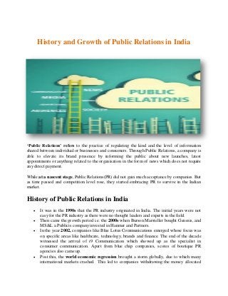 History and Growth of Public Relations in India
‘Public Relations’ refers to the practice of regulating the kind and the level of information
shared between individual or businesses and consumers. Through Public Relations, a company is
able to elevate its brand presence by informing the public about new launches, latest
appointments or anything related to the organisation in the form of news which does not require
any direct payment.
While at a nascent stage, Public Relations(PR) did not gain much acceptance by companies. But
as time passed and competition level rose, they started embracing PR to survive in the Indian
market.
History of Public Relations in India
 It was in the 1990s that the PR industry originated in India. The initial years were not
easy for the PR industry as there were no thought leaders and experts in the field.
 Then came the growth period i.e. the 2000s when Burson Marsteller bought Genesis, and
MS&L a Publicis company invested in Hanmer and Partners.
 In the year 2002, companies like Blue Lotus Communications emerged whose focus was
on specific areas like healthcare, technology, brands and finance. The end of the decade
witnessed the arrival of i9 Communication which showed up as the specialist in
consumer communication. Apart from blue chip companies, scores of boutique PR
agencies also came up.
 Post this, the world economic regression brought a storm globally, due to which many
international markets crashed. This led to companies withdrawing the money allocated
 