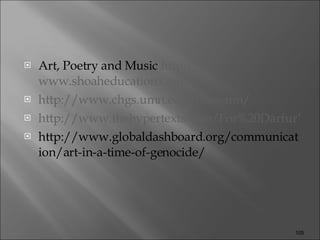 Art, Poetry and Music  http:// www.shoaheducation.com / http:// www.chgs.umn.edu /museum/ http://www.thehypertexts.com/For%20Darfur%20Poets%20Poetry%20Literature%20Art%20Genocide.htm http://www.globaldashboard.org/communication/art-in-a-time-of-genocide/ 