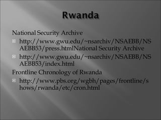 National Security Archive http://www.gwu.edu/~nsarchiv/NSAEBB/NSAEBB53/press.htmlNational Security Archive http://www.gwu.edu/~nsarchiv/NSAEBB/NSAEBB53/index.html Frontline Chronology of Rwanda http://www.pbs.org/wgbh/pages/frontline/shows/rwanda/etc/cron.html 