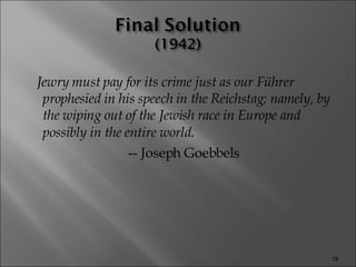 Jewry must pay for its crime just as our Führer prophesied in his speech in the Reichstag; namely, by the wiping out of the Jewish race in Europe and possibly in the entire world.   -- Joseph Goebbels 