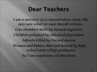 I am a survivor of a concentration camp. My eyes saw what no man should witness.  Gas chambers built by learned engineers. Children poisoned by educated physicians. Infants killed by trained nurses. Women and babies shot and burned by high school and college graduates. So I am suspicious of education. 